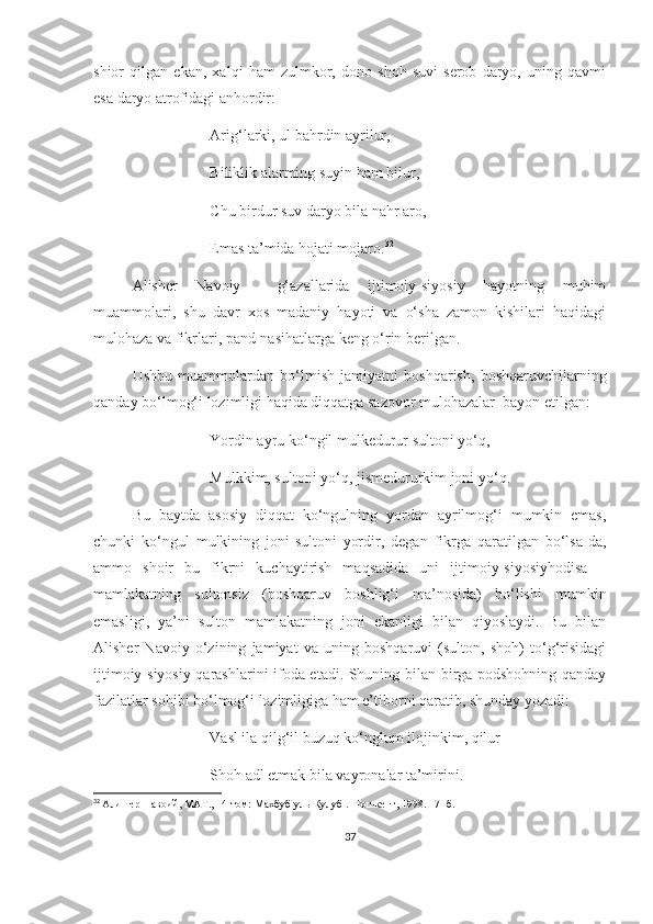 shior   qilgan   ekan,   xalqi   ham   zulmkor,   dono   shoh   suvi   serob   daryo,   uning   qavmi
esa daryo atrofidagi anhordir:
Arig‘larki, ul bahrdin ayrilur,
Biliklik alarming suyin ham bilur, 
  Chu birdur suv daryo bila nahr aro,
Emas ta’mida hojati mojaro. 32
 
Alisher   Navoiy     g‘azallarida   ijtimoiy-siyosiy   hayotning   muhim
muammolari,   shu   davr   xos   madaniy   hayoti   va   o‘sha   zamon   kishilari   haqidagi
mulohaza va fikrlari, pand-nasihatlarga keng o‘rin berilgan. 
Ushbu   muammolardan   bo‘lmish   jamiyatni   boshqarish,   boshqaruvchilarning
qanday bo‘lmog‘i lozimligi haqida diqqatga sazovor mulohazalar  bayon etilgan:
Yordin ayru ko‘ngil mulkedurur sultoni yo‘q,
Mulkkim, sultoni yo‘q, jismedururkim joni yo‘q.
Bu   baytda   asosiy   diqqat   ko‘ngulning   yordan   ayrilmog‘i   mumkin   emas,
chunki   ko‘ngul   mulkining   joni-sultoni   yordir,   degan   fikrga   qaratilgan   bo‘lsa-da,
ammo   shoir   bu   fikrni   kuchaytirish   maqsadida   uni   ijtimoiy-siyosiyhodisa   –
mamlakatning   sultonsiz   (boshqaruv   boshlig‘i   ma’nosida)   bo‘lishi   mumkin
emasligi,   ya’ni   sulton   mamlakatning   joni   ekanligi   bilan   qiyoslaydi.   Bu   bilan
Alisher   Navoiy   o‘zining   jamiyat   va   uning   boshqaruvi   (sulton,   shoh)   to‘g‘risidagi
ijtimoiy-siyosiy qarashlarini ifoda etadi. Shuning bilan birga podshohning qanday
fazilatlar sohibi bo‘lmog‘i lozimligiga ham e’tiborni qaratib, shunday yozadi:
Vasl ila qilg‘il buzuq ko‘nglum ilojinkim, qilur
Shoh adl etmak bila vayronalar ta’mirini.
32
  Алишер Навоий, МАТ., 14-том:  Махбуб уль-Кулуб  . -Тошкент, 19 9 8.  17-  б.
37 