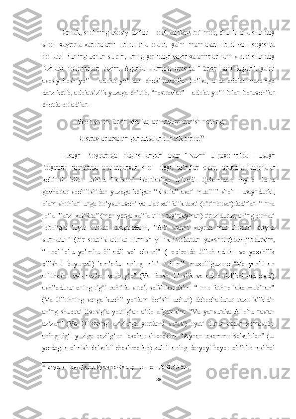 Demak, shohning asosiy fazilati – odil-adolatli bo‘lmoq, chunki ana shunday
shoh   vayrona-xarobalarni   obod   qila   oladi,   ya’ni   mamlakat   obod   va   osoyishta
bo‘ladi. Buning uchun sulton, uning yonidagi vazir va amirlar ham xuddi shunday
fazilatli   bo‘lmoqlari   lozim.   Agarda   ularning   orasida   “farzin   kabi   kajlar”,   ya’ni
asosiy   bosh   yo‘l   –   adolat   yo‘lidan   chekinuvchilar   bo‘lsa,   unda   adolat   mezoniga
darz ketib, adolatsizlik yuzaga chiqib, “rostravlar” – adolat yo‘li bilan boruvchilar
chetda qoladilar:
Shoh yonin farzin kibi kajlar maqom etmish ne tong, 
Rostravlar arsadin gar tutsalar ruhdek qiroq. 33
   Husayn   Boyqaroga   bag‘ishlangan   asar   “Nazm   ul-javohir”da   Husayn
Boyqaro   haqiqatda   adolatparvar   shoh   deya   ta’riflar   ekan,   arabcha   kalimalar
keltirish   bilan   ushbu   fikrlarini   isbotlashga   urinadi.   Qalamidan   noyob   dur-u
gavharlar   sochilishidan   yuzaga   kelgan   “Risola”   asari   muallifi   shoh   Husayndurki,
olam shohlari unga bo‘ysunuvchi va ular xalifalik taxti (o‘rinbosar)dadirlar: “Inna
joila filarzi xalifata” (men yerga xalifa qilib tayinlayman) tirozidurur, aning qomati
iqbolig‘a   loyiq   adolat   dastgohekim,   “Adl   soatin   xayrun   min   ibodati   sitiyna
sunnatun”   (bir   soatlik   adolat   oltmish   yillik   ibodatdan   yaxshidir)davojibdurkim,
“Innal-lohu   ya’miru   bil-adli   val   ehsoni”   (Haqiqatda   Olloh   adolat   va   yaxshilik
qilishni   buyuradi)   lam’adur   aning   mir’oti   lomi’   muxolifguzore   “Va   yanhi   an
alfuhasho   val-munkar   va   bug‘o”   (Va   faxsh,   ifloslik   va   adolatsizlikni   rad   etadi)
ashi’adurur   aning   tig‘i   qahrida   sote’,   safshikanekim:   “Inno   fathno   laka   mubinan”
(Va   Ollohning   senga   kuchli   yordam   berishi   uchun)   debochadurur   qazo   kilkidin
aning   shuqqai   livosig‘a   yoqilg‘an   a’do   afganikim:   “Va   yansuraka   Allohu   nasran
azizan”   (Va   Ollohning   azizlarga   yordami   surasi)   oyati   durur   qadar   xomasidin
aning   tig‘I   yuziga   qazilg‘on   fasohat   shiorekim:   “Aynan   tasammo   Salsabilan”   (U
yerdagi atalmish Salsabil chashmadan) zuloli aning daryoyi hayot tab’idin rashhai
33
  Ботурхон Валихўжаев. Мумтоз сиймолар. –Тошкент, 2002.  69 - бет. 
 
38 