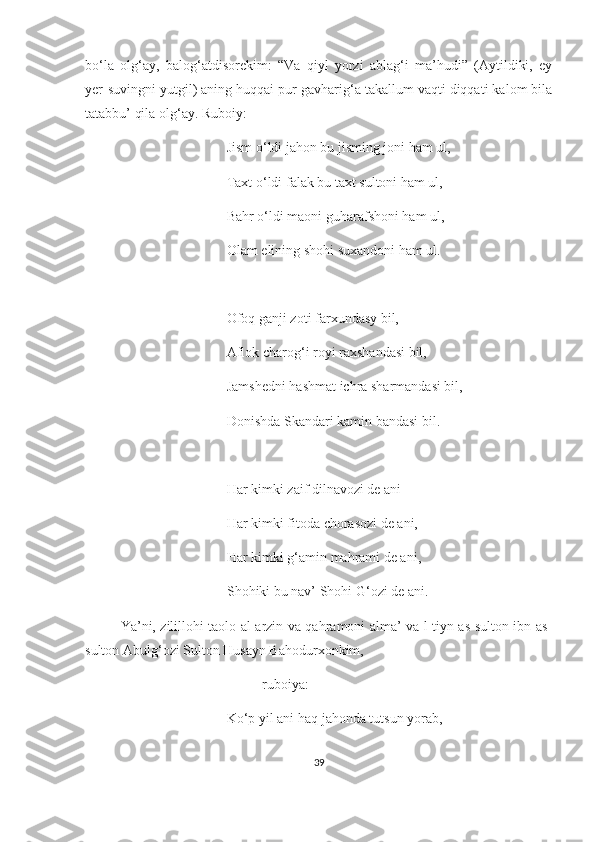 bo‘la   olg‘ay,   balog‘atdisorekim:   “Va   qiyl   yorzi   ablag‘i   ma’hudi”   (Aytildiki,   ey
yer-suvingni yutgil) aning huqqai pur gavharig‘a takallum vaqti diqqati kalom bila
tatabbu’ qila olg‘ay. Ruboiy: 
Jism o‘ldi jahon bu jisming joni ham ul,
Taxt o‘ldi falak bu taxt sultoni ham ul,
Bahr o‘ldi maoni guharafshoni ham ul,
Olam elining shohi suxandoni ham ul.
Ofoq ganji zoti farxundasy bil,
Aflok charog‘i royi raxshandasi bil,
Jamshedni hashmat ichra sharmandasi bil,
Donishda Skandari kamin bandasi bil.
Har kimki zaif dilnavozi de ani
Har kimki fitoda chorasozi de ani,
Har kimki g‘amin mahrami de ani,
Shohiki bu nav’ Shohi G‘ozi de ani.
Ya’ni, zilillohi taolo al-arzin va qahramoni alma’ va l-tiyn as-sulton ibn as-
sulton Abulg‘ozi Sulton Husayn Bahodurxonkim,
ruboiya:
Ko‘p yil ani haq jahonda tutsun yorab,
39 