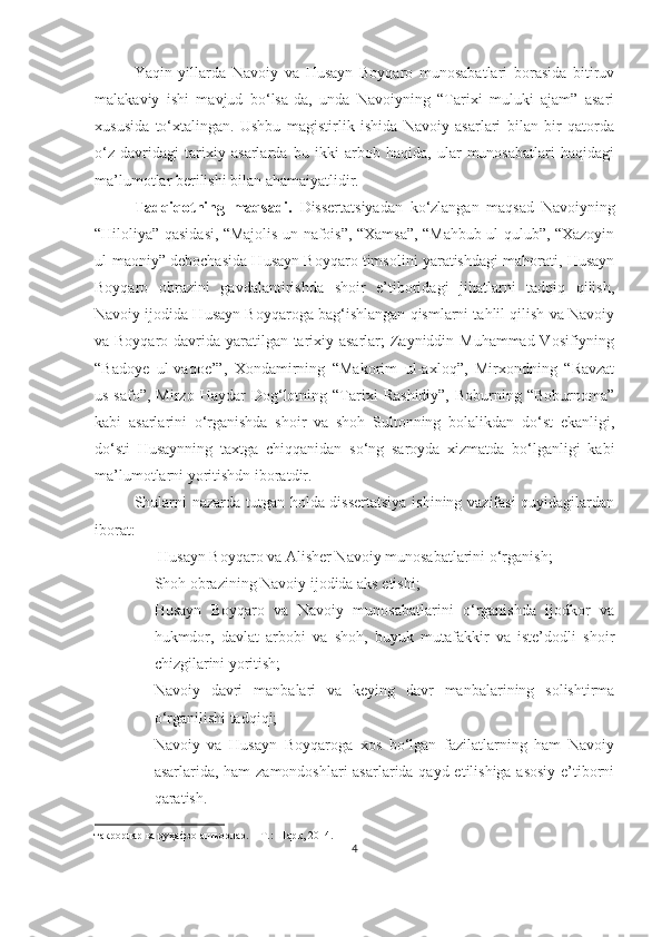 Yaqin   yillarda   Navoiy   va   Husayn   Boyqaro   munosabatlari   borasida   bitiruv
malakaviy   ishi   mavjud   bo‘lsa-da,   unda   Navoiyning   “Tarixi   muluki   ajam”   asari
xususida   to‘xtalingan.   Ushbu   magistirlik   ishida   Navoiy   asarlari   bilan   bir   qatorda
o‘z   davridagi   tarixiy   asarlarda   bu   ikki   arbob   haqida,   ular   munosabatlari   haqidagi
ma’lumotlar berilishi bilan ahamaiyatlidir. 
Tadqiqotning   maqsadi.   Dissertatsiyadan   ko‘zlangan   maqsad   Navoiyning
“Hiloliya” qasidasi, “Majolis un-nafois”, “Xamsa”, “Mahbub ul-qulub”, “Xazoyin
ul-maoniy” debochasida Husayn Boyqaro timsolini yaratishdagi mahorati, Husayn
Boyqaro   obrazini   gavdalantirishda   shoir   e’tiboridagi   jihatlarni   tadqiq   qilish,
Navoiy ijodida Husayn Boyqaroga bag‘ishlangan qismlarni tahlil qilish va Navoiy
va Boyqaro davrida yaratilgan tarixiy asarlar;  Zayniddin Muhammad Vosifiyning
“Badoye   ul-vaqoe’”,   Xondamirning   “Makorim   ul-axloq”,   Mirxondning   “Ravzat
us-safo”,   Mirzo  Haydar   Dog‘lotning   “Tarixi   Rashidiy”,   Boburning   “Boburnoma”
kabi   asarlarini   o‘rganishda   shoir   va   shoh   Sultonning   bolalikdan   do‘st   ekanligi,
do‘sti   Husaynning   taxtga   chiqqanidan   so‘ng   saroyda   xizmatda   bo‘lganligi   kabi
ma’lumotlarni yoritishdn iboratdir.
Shularni nazarda tutgan holda dissertatsiya  ishining vazifasi quyidagilardan
iborat:
-   Husayn Boyqaro va Alisher Navoiy munosabatlarini o‘rganish;
- Shoh obrazining Navoiy ijodida aks etishi;
- Husayn   Boyqaro   va   Navoiy   munosabatlarini   o‘rganishda   ijodkor   va
hukmdor,   davlat   arbobi   va   shoh,   buyuk   mutafakkir   va   iste’dodli   shoir
chizgilarini yoritish;
- Navoiy   davri   manbalari   va   keying   davr   manbalarining   solishtirma
o‘rganilishi tadqiqi;
- Navoiy   va   Husayn   Boyqaroga   xos   bo‘lgan   fazilatlarning   ham   Navoiy
asarlarida, ham  zamondoshlari  asarlarida qayd etilishiga asosiy  e’tiborni
qaratish.
такрорлар ва руҳафзо ашъорлар. – Т.: Шарқ, 2014.
4 