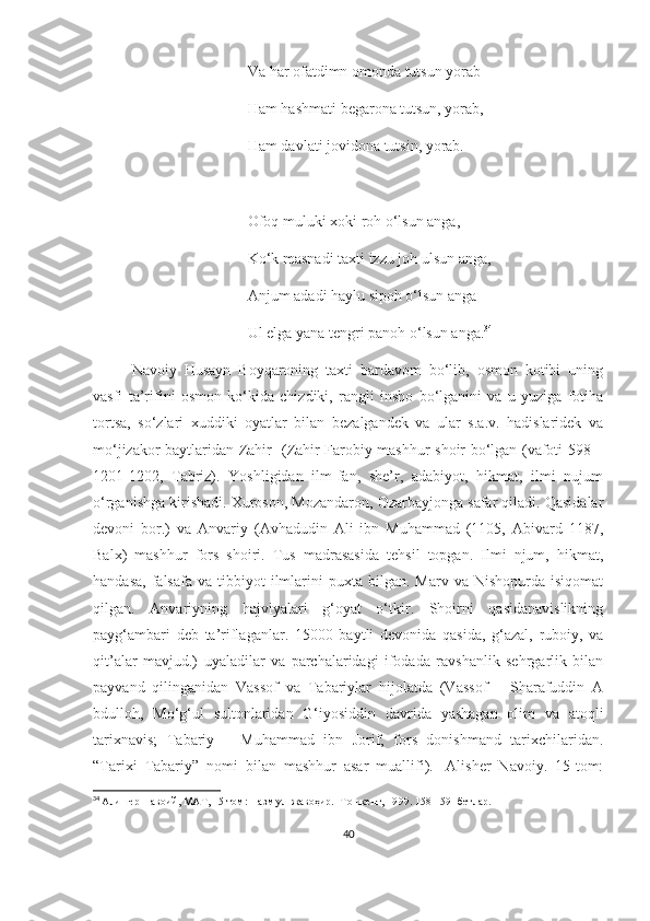 Va har ofatdimn omonda tutsun yorab
Ham hashmati begarona tutsun, yorab,
Ham davlati jovidona tutsin, yorab.
Ofoq muluki xoki roh o‘lsun anga,
Ko‘k masnadi taxti izzu joh ulsun anga,
Anjum adadi haylu sipoh o‘lsun anga
Ul elga yana tengri panoh o‘lsun anga. 34
Navoiy   Husayn   Boyqaroning   taxti   bardavom   bo‘lib,   osmon   kotibi   uning
vasfi   ta’rifini   osmon   ko‘kida   chizdiki,   rangli   insho   bo‘lganini   va   u   yuziga   fotiha
tortsa,   so‘zlari   xuddiki   oyatlar   bilan   bezalgandek   va   ular   s.a.v.   hadislaridek   va
mo‘jizakor baytlaridan Zahir   (Zahir Farobiy mashhur shoir bo‘lgan (vafoti 598 –
1201-1202,   Tabriz).   Yoshligidan   ilm-fan,   she’r,   adabiyot,   hikmat,   ilmi   nujum
o‘rganishga kirishadi. Xuroson, Mozandaron, Ozarbayjonga safar qiladi. Qasidalar
devoni   bor.)   va   Anvariy   (Avhadudin   Ali   ibn   Muhammad   (1105,   Abivard   1187,
Balx)   mashhur   fors   shoiri.   Tus   madrasasida   tehsil   topgan.   Ilmi   njum,   hikmat,
handasa,   falsafa   va  tibbiyot   ilmlarini   puxta  bilgan.  Marv  va  Nishopurda   isiqomat
qilgan.   Anvariyning   hajviyalari   g‘oyat   o‘tkir.   Shoirni   qasidanavislikning
payg‘ambari   deb   ta’riflaganlar.   15000   baytli   devonida   qasida,   g‘azal,   ruboiy,   va
qit’alar   mavjud.)   uyaladilar   va   parchalaridagi   ifodada   ravshanlik   sehrgarlik   bilan
payvand   qilinganidan   Vassof   va   Tabariylar   hijolatda   (Vassof   –   Sharafuddin   A
bdulloh,   Mo‘g‘ul   sultonlaridan   G‘iyosiddin   davrida   yashagan   olim   va   atoqli
tarixnavis;   Tabariy   –   Muhammad   ibn   Jorif,   fors   donishmand   tarixchilaridan.
“Tarixi   Tabariy”   nomi   bilan   mashhur   asar   muallifi).   [Alisher   Navoiy.   15-tom:
34
  Алишер Навоий, МАТ, 15-том: Назм ул-жавоҳир. -Тошкент, 19 9 9. 158-159 -  бетлар.
40 