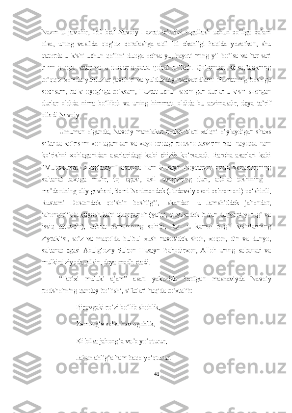 Nazm   ul-javohir,   160-bet]   Navoiy   Hazrat   ta’rifini   tugallash   uchun   qo‘liga   qalam
olsa,   uning   vasfida   qog‘oz   qoralashga   aqli   lol   ekanligi   haqida   yozarkan,   shu
qatorda   u   kishi   uchun   qo‘lini   duoga   ochsa-yu,   hayoti   ming   yil   bo‘lsa   va   har   sari
tilim   duoga   ketar   va   u   duolar   albatta   ijobat   bo‘ladi.   Qo‘limdan   kelsa,falakning
to‘qqiz  xonida  yulduzlar  javohiri   va  yulduzday  marvaridlarni  Hazratning  boshiga
sochsam,   balki   oyog‘iga  to‘ksam,   Hazrat   uchun   sochilgan   durlar   u  kishi   sochgan
durlar   oldida   nima   bo‘libdi   va   uning   himmati   oldida   bu   arzimasdir,   deya   ta’rif
qiladi Navoiy.
Umuman   olganda,   Navoiy   mamlakat   podshohlari   xalqni   o‘ylaydigan   shaxs
sifatida ko‘rishni xohlaganidan va xayolotidagi podsho tasvirini real hayotda ham
ko‘rishni   xohlaganidan   asarlaridagi   kabi   chizib   ko‘rsatadi.   Barcha   asarlari   kabi
“Muhokamat   ul-lug‘atayn”   asarida   ham   Husayn   Boyqaroni   mulk   xonadonining
saltanat   taxtiga   muhr,   toj   egasi,   asil   dengizning   duri,   adolat   toshining   –
ma’danining oliy gavhari, Somi Narimondek (Firdavsiy asari qahramoni) qo‘shinli,
Rustami   Dostondek   qo‘shin   boshlig‘i,   Iskandar-   u   Jamshiddek   jahondor,
jahongirlikda quyosh kabi olampanoh (ya’ni, quyoshdek butun dunyoni yorug‘ va
issiq   tutuvchi),   adolat   osmonining   sohibi,   fazl-   u   kamol   bog‘I   kishilarining
ziyraklisi,   so‘z   va   maqolda   bulbul   xush   navosidek   shoh,   xoqon,   din   va   dunyo,
saltanat   egasi   Abulg‘oziy   Sulton   Husayn   Bahodirxon,   Alloh   uning   saltanati   va
mulkini ziyoda qilsin, deya madh etadi. 
“Tarixi   muluki   ajam”   asari   yakunida   berilgan   masnaviyda   Navoiy
podshohning qanday bo‘lishi, sifatlari haqida to‘xtalib: 
Birovgaki ro‘zi bo‘lib shohlik,
Zamirig‘a solsa haq ogohlik,
Ki bilsa jahong‘a vafo yo‘qturur,
Jahon ahlig‘a ham baqo yo‘qturur.
41 