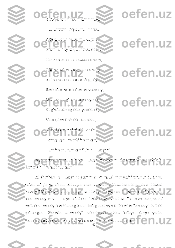 Ko‘ziga jahon hashmatin ilmasa,
Haq amridin o‘zga amal qilmasa, 
Adolat uchun istasa mulku joh,
Sitam daf’ aylarg‘a cheksa sipoh,
Har ishkim bo‘lur muddaosi anga,
G‘artaz bo‘lsa Tengri rizosi anga.
Bo‘lub saltanat taxtida faqrjo‘y,
Shah o‘lsa vale bo‘lsa darvishxo‘y,
Muni shohlig‘ desa ermas yiroq,
Ki g‘aflatdin ogohlik yaxshiroq,
Vale qilmadi shohlardin kishi, 
Ki bu ish erur Shoh G‘ozi ishi.
Demay ayni insonki inson ayn,
Ham insonu ham ayn Sulton Husayn. 35
Ayni   ushbu   misralar   bilan   Husayn   Boyqaroni   darveshvash   va   adolatli,
faqrjo‘y bo‘lishga chaqirgan.
Alisher Navoiy Husayn Boyqaroni so‘zning asl mohiyatini teran anglagan va
so‘zni   to‘g‘ri   va   o‘rinli   ishlatgan   shoir   va   shoh   sifatida   ham   tilga   oladi.   Hazrat
Navoiy   “Muhokamatu-l-lug‘atayn”da   Husayn   Boyqaroni   “…salim   (tab’i)   gavhari
koni   maoniy   erdi”,   -   deya   ta’riflasa,   “Mezon   ul-avzon”da:   “ul   hazratning   sharif
majlislari  maoniy  javohirining  koni” bo‘lganini  aytadi.  Nomida “maoniy”  istilohi
qo‘llangan   “Xazoyin   ul-maoniy”   debochasida   ushbu   kulliyot   dunyo   yuzini
35
  Алишер Навоий, МАТ, 1 6 -том:   Тарихи мулуки ажам. – Тошкент: Фан, 2000. 252-б.
42 
