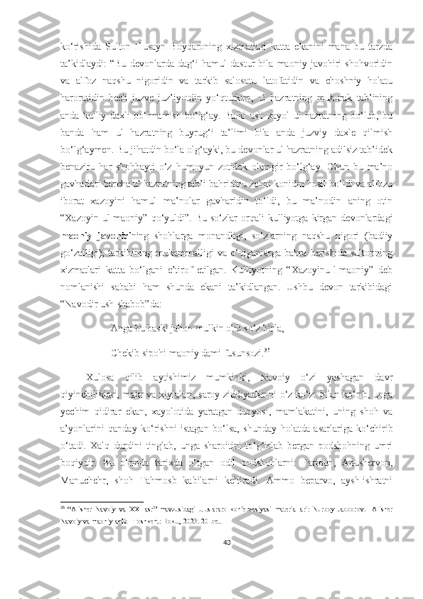 ko‘rishida   Sulton   Husayn   Boyqaroning   xizmatlari   katta   ekanini   mana   bu   tarzda
ta’kidlaydi:   “Bu   devonlarda   dag‘i   hamul   dastur   bila   maoniy   javohiri   shohvoridin
va   alfoz   naqshu   nigoridin   va   tarkib   salosatu   latofatidin   va   choshniy   holatu
haroratidin   hech   juzve   juz’iyotdin   yo‘qturkim,   ul   hazratning   muborak   tab’ining
anda   kulliy   daxli   bo‘lmamish   bo‘lg‘ay.   Balki   asli   xayol   ul   hazratning   bo‘lub,   bu
banda   ham   ul   hazratning   buyrug‘i   ta’limi   bila   anda   juzviy   daxle   qilmish
bo‘lg‘aymen. Bu jihatdin bo‘la olg‘ayki, bu devonlar ul hazratning adilsiz tab’idek
benaziru   har   shohbayti   o‘z   humoyun   zotidek   olamgir   bo‘lg‘ay.   Chun   bu   ma’no
gavharlari barcha ul hazratning tab’i bahridinu zehni konidin hosil bo‘ldi va alfozu
iborat   xazoyini   hamul   ma’nolar   gavharidin   to‘ldi,   bu   ma’nodin   aning   otin
“Xazoyin   ul-maoniy”   qo‘yuldi”.   Bu   so‘zlar   orqali   kulliyotga   kirgan   devonlardagi
maoniy   javohiri ning   shohlarga   monandligi,   so‘zlarning   naqshu   nigori   (badiiy
go‘zalligi),   tarkibining   mukammalligi   va   o‘qiganlarga   bahra   berishida   sultonning
xizmatlari   katta   bo‘lgani   e’tirof   etilgan.   Kulliyotning   “Xazoyinu-l-maoniy”   deb
nomlanishi   sababi   ham   shunda   ekani   ta’kidlangan.   Ushbu   devon   tarkibidagi
“Navodir ush-shabob”da:
Anga bu baski jahon mulkin oldi so‘z birla,
Chekib sipohi maoniy dami fusunsozi. 36
Xulosa   qilib   aytishimiz   mumkinki,   Navoiy   o‘zi   yashagan   davr
qiyinchiliklari, makr va xiylalari, saroy ziddiyatlarini  o‘z ko‘zi bilan ko‘rib, unga
yechim   qidirar   ekan,   xayolotida   yaratgan   dunyosi,   mamlakatini,   uning   shoh   va
a’yonlarini   qanday   ko‘rishni   istagan   bo‘lsa,   shunday   holatda   asarlariga   ko‘chirib
o‘tadi.   Xalq   dardini   tinglab,   unga   sharoitini   to‘g‘irlab   bergan   podshohning   umri
boqiydir.   Bu   o‘rinda   tarixda   o‘tgan   odil   podshohlarni:   Faridun,   Anushervon,
Manuchehr,   shoh   Tahmosb   kabilarni   keltiradi.   Ammo   beparvo,   aysh-ishratni
36
  “ Alisher   Navoiy   va   XXI   asr ”   mavzusidagi   uluslararo   konferensiyasi   materiallari :   Nurboy   Jabborov .     Alisher
Navoiy   va   maoniy ahli. –Toshkent: Boku,  2023. 20 - bet .
43 