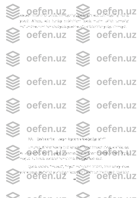 sevuvchi podshohlar uzoqqa bormaganligi, taxtda ko‘p vaqt turolmaganligi haqida
yozadi.   Albatta,   xalq   bunday   podshohlarni   taxtda   muqim   ushlab   turmasligi
ma’lumdir va nomi ham abadiyatda yaxshi va a’lo sifatlar bilan yodga olinmaydi.
2.2. Qasidalarida Husayn Boyqaro shaxsiyatiga ta’rif
Umuman, Alisher Navoiy ijodi keng bo‘lib, har bir asari o‘ziga xoslikka ega
va   unda   do‘sti,   shoh   Husayn   Boyqaroga   bag‘ishlangan   madhiyalar   har   o‘rinda
mavjud. Bu borada qasidalari ham alohida ahamiyat kasb etadi.  
Qasida   arabcha   “maqsad”,   “niyat”   ma’nolarini   bildirib,   biror   tarixiy   shaxs
yoki voqeaga bag‘ishlab yoziladigan katta hajmli she’r turi hisoblanadi. Qasidalar
44 