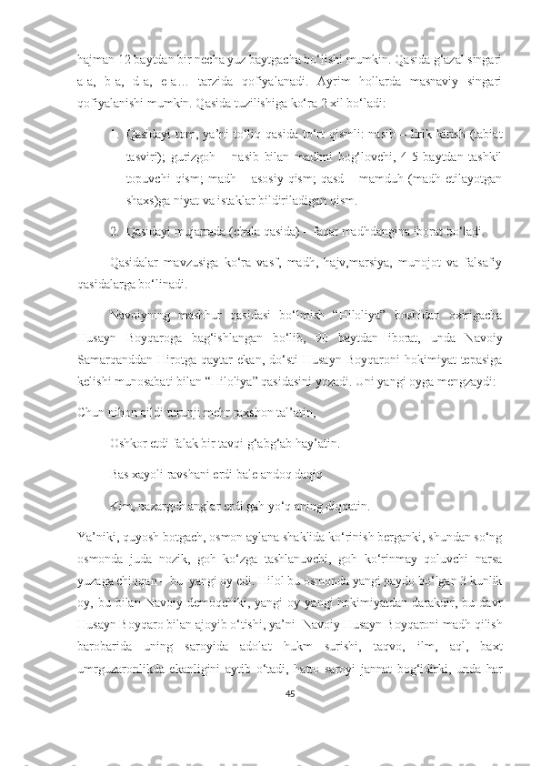 hajman 12 baytdan bir necha yuz baytgacha bo‘lishi mumkin. Qasida g‘azal singari
a-a,   b-a,   d-a,   e-a…   tarzida   qofiyalanadi.   Ayrim   hollarda   masnaviy   singari
qofiyalanishi mumkin. Qasida tuzilishiga ko‘ra 2 xil bo‘ladi:
1. Qasidayi  tom, ya’ni  to‘liq qasida  to‘rt  qismli:  nasib  – lirik kirish (tabiat
tasviri);   gurizgoh   –   nasib   bilan   madhni   bog‘lovchi,   4-5   baytdan   tashkil
topuvchi   qism;  madh  –  asosiy  qism;  qasd  –  mamduh  (madh  etilayotgan
shaxs)ga niyat va istaklar bildiriladigan qism.
2. Qasidayi mujarrada (chala qasida) – faqat madhdangina iborat bo‘ladi.
Qasidalar   mavzusiga   ko‘ra   vasf,   madh,   hajv,marsiya,   munojot   va   falsafiy
qasidalarga bo‘linadi. 
Navoiyning   mashhur   qasidasi   bo‘lmish   “Hiloliya”   boshidan   oxirigacha
Husayn   Boyqaroga   bag‘ishlangan   bo‘lib,   90   baytdan   iborat,   unda   Navoiy
Samarqanddan   Hirotga  qaytar   ekan,   do‘sti   Husayn   Boyqaroni   hokimiyat   tepasiga
kelishi munosabati bilan “Hiloliya” qasidasini yozadi. Uni yangi oyga mengzaydi:
Chun nihon qildi turunji mehr raxshon tal’atin,
Oshkor etdi falak bir tavqi g‘abg‘ab hay’atin.
Bas xayoli ravshani erdi bale andoq daqiq
Kim, nazargoh anglar erdi gah yo‘q aning diqqatin.
Ya’niki, quyosh botgach, osmon aylana shaklida ko‘rinish berganki, shundan so‘ng
osmonda   juda   nozik,   goh   ko‘zga   tashlanuvchi,   goh   ko‘rinmay   qoluvchi   narsa
yuzaga chiqqan – bu  yangi oy edi. Hilol bu osmonda yangi paydo bo‘lgan 3 kunlik
oy,  bu  bilan  Navoiy  demoqchiki,  yangi  oy  yangi  hokimiyatdan  darakdir,  bu  davr
Husayn Boyqaro bilan ajoyib o‘tishi, ya’ni  Navoiy Husayn Boyqaroni madh qilish
barobarida   uning   saroyida   adolat   hukm   surishi,   taqvo,   ilm,   aql,   baxt
umrguzaronlikda   ekanligini   aytib   o‘tadi,   hatto   saroyi   jannat   bog‘idirki,   unda   har
45 