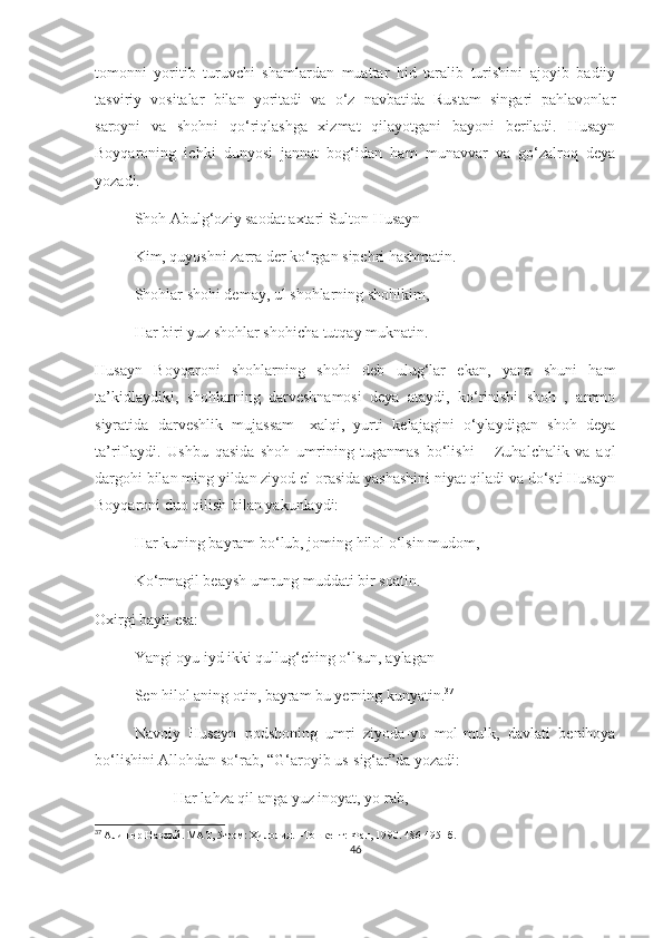 tomonni   yoritib   turuvchi   shamlardan   muattar   hid   taralib   turishini   ajoyib   badiiy
tasviriy   vositalar   bilan   yoritadi   va   o‘z   navbatida   Rustam   singari   pahlavonlar
saroyni   va   shohni   qo‘riqlashga   xizmat   qilayotgani   bayoni   beriladi.   Husayn
Boyqaroning   ichki   dunyosi   jannat   bog‘idan   ham   munavvar   va   go‘zalroq   deya
yozadi.
Shoh Abulg‘oziy saodat axtari Sulton Husayn
Kim, quyoshni zarra der ko‘rgan sipehri hashmatin.
Shohlar shohi demay, ul shohlarning shohikim,
Har biri yuz shohlar shohicha tutqay muknatin.
Husayn   Boyqaroni   shohlarning   shohi   deb   ulug‘lar   ekan,   yana   shuni   ham
ta’kidlaydiki,   shohlarning   darveshnamosi   deya   ataydi,   ko‘rinishi   shoh   ,   ammo
siyratida   darveshlik   mujassam-   xalqi,   yurti   kelajagini   o‘ylaydigan   shoh   deya
ta’riflaydi.   Ushbu   qasida   shoh   umrining   tuganmas   bo‘lishi   –   Zuhalchalik   va   aql
dargohi bilan ming yildan ziyod el orasida yashashini niyat qiladi va do‘sti Husayn
Boyqaroni duo qilish bilan yakunlaydi:
Har kuning bayram bo‘lub, joming hilol o‘lsin mudom, 
Ko‘rmagil beaysh umrung muddati bir soatin.
Oxirgi bayti esa:
Yangi oyu iyd ikki qullug‘ching o‘lsun, aylagan
Sen hilol aning otin, bayram bu yerning kunyatin. 37
Navoiy   Husayn   podshoning   umri   ziyoda-yu   mol-mulk,   davlati   benihoya
bo‘lishini Allohdan so‘rab, “G‘aroyib us-sig‘ar”da yozadi:
Har lahza qil anga yuz inoyat, yo rab,
37
  Алишер Навоий .  МАТ,  5 -том :  Ҳилолия.  – Тошкент: Фан, 19 90 .  486-495-  б.
46 