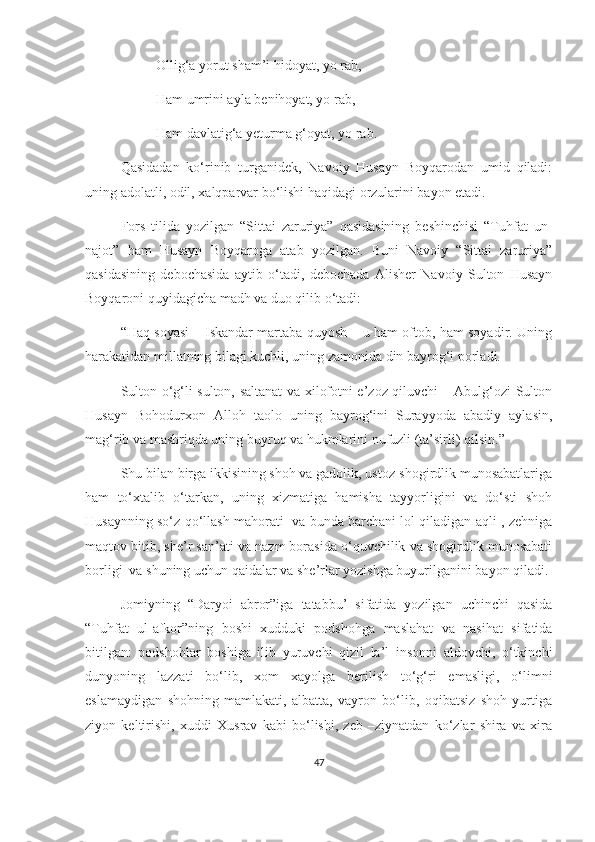 Ollig‘a yorut sham’i hidoyat, yo rab,
Ham umrini ayla benihoyat, yo rab,
Ham davlatig‘a yeturma g‘oyat, yo rab.
Qasidadan   ko‘rinib   turganidek,   Navoiy   Husayn   Boyqarodan   umid   qiladi:
uning adolatli, odil, xalqparvar bo‘lishi haqidagi orzularini bayon etadi.  
Fors   tilida   yozilgan   “Sittai   zaruriya”   qasidasining   beshinchisi   “Tuhfat   un-
najot”   ham   Husayn   Boyqaroga   atab   yozilgan.   Buni   Navoiy   “Sittai   zaruriya”
qasidasining   debochasida   aytib   o‘tadi,   debochada   Alisher   Navoiy   Sulton   Husayn
Boyqaroni quyidagicha madh va duo qilib o‘tadi: 
“Haq soyasi – Iskandar martaba quyosh – u ham oftob, ham soyadir. Uning
harakatidan millatning bilagi kuchli, uning zamonida din bayrog‘i porladi.
Sulton o‘g‘li sulton, saltanat va xilofotni e’zoz qiluvchi – Abulg‘ozi Sulton
Husayn   Bohodurxon   Alloh   taolo   uning   bayrog‘ini   Surayyoda   abadiy   aylasin,
mag‘rib va mashriqda uning buyruq va hukmlarini nufuzli (ta’sirli) qilsin.”
Shu bilan birga ikkisining shoh va gadolik, ustoz-shogirdlik munosabatlariga
ham   to‘xtalib   o‘tarkan,   uning   xizmatiga   hamisha   tayyorligini   va   do‘sti   shoh
Husaynning so‘z qo‘llash mahorati   va bunda barchani lol qiladigan aqli , zehniga
maqtov bitib, she’r san’ati va nazm borasida o‘quvchilik va shogirdlik munosabati
borligi  va shuning uchun qaidalar va she’rlar yozishga buyurilganini bayon qiladi. 
Jomiyning   “Daryoi   abror”iga   tatabbu’   sifatida   yozilgan   uchinchi   qasida
“Tuhfat   ul-afkor”ning   boshi   xudduki   podshohga   maslahat   va   nasihat   sifatida
bitilgan:   podshohlar   boshiga   ilib   yuruvchi   qizil   la’l   insonni   aldovchi,   o‘tkinchi
dunyoning   lazzati   bo‘lib,   xom   xayolga   berilish   to‘g‘ri   emasligi,   o‘limni
eslamaydigan   shohning   mamlakati,   albatta,   vayron   bo‘lib,   oqibatsiz   shoh   yurtiga
ziyon   keltirishi,   xuddi   Xusrav   kabi   bo‘lishi,   zeb   –ziynatdan   ko‘zlar   shira   va   xira
47 