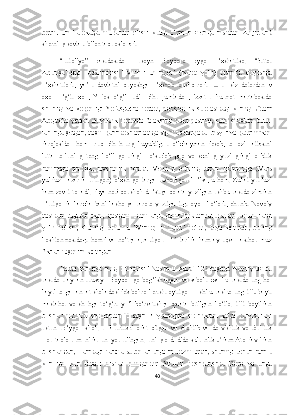 tortib,   uni   halokatga   muqarrar   qilishi   xuddi   o‘rmon   sheriga   nisbatan   zanjirband
sherning savlati bilan taqqoslanadi. 
“Hiloliya”   qasidasida   Husayn   Boyqaro   oyga   o‘xshatilsa,   “Sittai
zaruriya”ning     beshinchisi   “Minhoj   un-najot”   (Najot   yo‘li)   qismida   quyoshga
o‘xshatiladi,   ya’ni   davlatni   quyoshga   o‘xshab   boshqaradi.   Uni   aslzodalardan   v
axon   o‘g‘li   xon,   Yofas   o‘g‘lonidir.   Shu   jumladan,   izzat-u   hurmat   martabasida
shohligi   va   xoqonligi   Yofasgacha   boradi,   podshohlik   sulolasidagi   xonligi   Odam
Atogacha   yetadi.   Buyuklik   borasida   falakning   qadri   pastroq,   shon-shavkati   butun
jahonga yetgan, qavm-qarindoshlari aqlga sig‘mas darajada  bisyor va qadri imkon
darajasidan   ham   ortiq.   Shohning   buyukligini   o‘lchayman   desak,   tarrozi   pallasini
bitta   tariqning   teng   bo‘linganidagi   po‘stidek   gap   va   sening   yuzingdagi   poklik
hammaga   tiniqlik,   ravshanlik   beradi.   Mehring   o‘tining   tutuni   Bahromga   (Mars
yulduzi nazarda tutilgan) o‘xshaganlarga tushadigan bo‘lsa, u ham, Zuhal yulduzi
ham zavol topadi, deya nafaqat shoh do‘stiga qarata yozilgan ushbu qasida zimdan
o‘qilganda   barcha   bani-basharga   qarata   yozilganligi   ayon   bo‘ladi,   chunki   Navoiy
qasidani   tugatar   ekan,   qasidam   odamlarga   gumrohlikdanqutulishlari   uchun   najot
yo‘li   bo‘lsin,   shuning   uchun   u   “Minhoj   un-najot”   bo‘ldi,   deya   keltiradi,   buning
boshlanmasidagi   hamd   va   na’tga   ajratilgan   o‘rinlarida   ham   ayniqsa   nasihatomuz
fikrlar bayonini keltirgan.
“Sittai   zaruriya”ning   oltinchisi   “Nasim   ul-xuld”   122-baytida   Navoiy   ushbu
qasidani  aynan Husayn Boyqaroga bag‘ishlagani  va sababi  esa bu qasidaning  har
bayti tanga jannat shabadasidek bahra berishi aytilgan. Ushbu qasidaning 100 bayti
maslahat   va   shohga   to‘g‘ri   yo‘l   ko‘rsatishga   qarata   bitilgan   bo‘lib,   101-baytidan
boshlab   mabjud   shohlardan   Husayn   Boyqarogina   shohlikdan   ko‘ra   darvishlikni
ustun   qo‘ygan   shoh,   u   faqirlikni   odat   qilgan   va   shohlik   va   darvishlik   va   faqirlik
Haq taolo tomonidan inoyat qilingan, uning ajdodida sultonlik Odam Ato davridan
boshlangan, olamdagi barcha sultonlar unga mulozimlardir, shuning uchun ham u
xon   ibn   xon   laqabi   nisbat   qilingandir.   Mulkni   boshqarishda   Doro   va   unga
48 