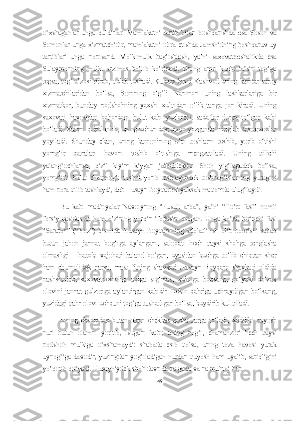 o‘xshaganlar   unga   quldirlar.   Mamlakatni   tartib   bilan   boshqarishda   esa   Soson   va
Somonlar unga xizmatchidir, mamlakatni idira etishda Jamshidning boshqaruv uy
tartiblari   unga   nopisand.   Molk-mulk   bag‘ishlash,   ya’ni   saxovatpeshalikda   esa
Sulaymonning   mulki   arzimas   bo‘lib   ko‘rinadi.   Uning   amri   kuchi   ta’siri   tog‘ga
tegsa, tog‘ a’zosi titrab, qulab tushadi. Kudarz binni Kashvod uning kamtar saroy
xizmatchilaridan   bo‘lsa,   Somning   o‘g‘li   Narimon   uning   lashkarlariga   bir
xizmatkor,   bunday   podshohning   yaxshi   xulqidan   o‘lik   tanga   jon   kiradi.   Uning
saxovati   havosidan   bahordagi   bulut   kabi   yuzlarcha   sadaflar   durga   to‘lgan   kabi
bo‘ladi. Xalqni qabul qilib, uning uchun dasturxon yozganda minglab dasturxonlar
yoyiladi.   Shunday   ekan,   uning   kamonining   o‘qi   toshlarni   teshib,   yorib   o‘tishi
yomg‘ir   qatralari   havoni   teshib   o‘tishiga   mengzatiladi.   Uning   qilichi
yalang‘ochlansa,   qizil   kiyim   kiygan   jalloddekdir.   Shoh   yig‘lagudek   bo‘lsa,
yomg‘irli   bulut   chaqmog‘i   toshni   yorib   tashlagandek   toshbag‘irlarning   yuragini
ham pora qilib tashlaydi, deb Husayn Boyqaroni yuksak maqomda ulug‘laydi. 
Bu   kabi   madhiyalar   Navoiyning   “Fusuli   arba”,   ya’ni   “To‘rt   fasl”   nomli
forsiy   qasidasida   ham   o‘zining   yorqin   ifodasini   topgan.   Unga   ko‘ra,   birinchi   fasl
“Saraton”   (“Yoz”)   qismida   Husayn   Boyqaroning   adolatli   ish   olib   boorishi   sabab
butun   jahon   jannat   bog‘iga   aylangani,   salobati   hech   qaysi   shohga   tenglasha
olmasligi   –   hattoki   vajohati   baland   bo‘gan,   uyasidan   kuchga   to‘lib   chiqqan   sher
ham   chumolidek   narsa,   mast   filning   shavkati   Husayn   Boyqaro   shavkati   oldida
pashshadek,   saxovatpeshaligi   aqlga   sig‘mas,   xulqiga   boqsang,   go‘yoki   do‘zax
olovini  jannat  gulzoriga aylantirgan kabidir. Lekin qahriga uchraydigan bo‘lsang,
yuzidagi qahr olovi uchquni tog‘ga tushadigan bo‘lsa, kuydirib kul qiladi. 
Uning   ehsonidan   butun   olam   chekkasigacha   zarga   to‘ladi,   xuddiki   quyosh
nuri   butun   olamni   yoritib,   isitgani   kabi;   uning   bog‘i,   chamanzori   hech   qaysi
podshoh   mulkiga   o‘xshamaydi:   shabada   esib   qolsa,   uning   toza   havosi   yurak
uynog‘iga davodir, yuzingdan yog‘iladigan nurdan quyosh ham uyalib, sariqligini
yo‘qotib qo‘yadi. Husayniydek shoh davrida na gado va na muhtoj bor.
49 
