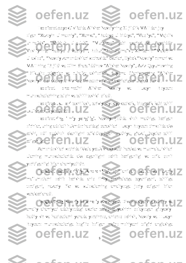 Tadqioqot obyekti  sifatida Alisher Navoiyning 20 jildlik MAT dan joy 
olgan   “Xazoyin   ul-maoniy”,   “Xamsa”,   “Badoye   ul-bidoya”,   “Vaqfiya”,   “Majolis
un-nafois”,   “Mahbub   ul-qulub”,   “Munshaot”   kabi   asarlari   va   Zayniddin
Vosifiyning   “Badoye   ul-vaqoye’”,   Bobur   “Boburnoma”si,   Xondamir   “Makorim
ul-axloq”,  “Navoiy zamondoshlari xotirasida” asarlari, Oybek “Navoiy” romani va
MAT  ning 13-jildi  va Olim  Sharafiddinov “Alisher  Navoiy”, Aziz Qayumovning
“Dilkusho   takrorlar   va   ruhafzo   ash’orlar”,   Suyuma   G‘aniyevaning   “Alisher
Navoiy” kabi adabiyotimizning bir qator vakillari asarlariga murojaat qilindi.
Tadqiqot   predmeti ni   Alisher   Navoiy   va   Husayn   Boyqaro
munosabatlarining talqin va tahlili tashkil qiladi. 
Tadqiqot   usullari   tasniflash,   tarixiy - qiyosiy,   statistik,   biografik   kabi   tahlil
usullaridan foydalanildi.
Tadqiqotning   ilmiy   yangiligi.   Navoiy   ijodida   shoh   madhiga   berilgan
o‘rinlar, uning adolatli hukmdor haqidagi qarashlari Husayn Boyqaro timsolida aks
etishi,   odil   podshoh   ekanligini   ta’kidlaydigan   madhiya,   g‘azal,   baytlar   tahlil
etilganligi. 
Zamondoshlari xotirida ikkala yetuk shaxs xatti-harakat va muomala, ishlari
ularning   munosabatlarida   aks   etganligini   ochib   berilganligi   va   to‘la   qonli
yoritilganligi bilan ahamiyatlidir.
Tadqiqot   natijalarining   ishonchliligi.   Qo‘llanilgan   usullar   va   nazariy
ma’lumotlarni   ochib   berishda   aniq   ilmiy   manbalarga   tayanilgani,   tahlilga
tortilgani,   nazariy   fikr   va   xulosalarning   amaliyotga   joriy   etilgani   bilan
xarakterlanadi. 
Tadqiqotning   nazariy   va   amaliy   ahamiyati.   Dissertatsiyaning   nazariy   va
amaliy   ahamiyati   adabiyotdagi   asarlar   tarkibida   yashirin   qolayotgan   g‘oyaviy-
badiiy   sir   va   haqiqatlarni   yanada   yorqinroq,   aniqroq   ochish,   Navoiy   va   Husayn
Boyqaro   munosabatlariga   bog‘liq   bo‘lgan   ma’no-mohiyatni   to‘g‘ri   anglashga
5 