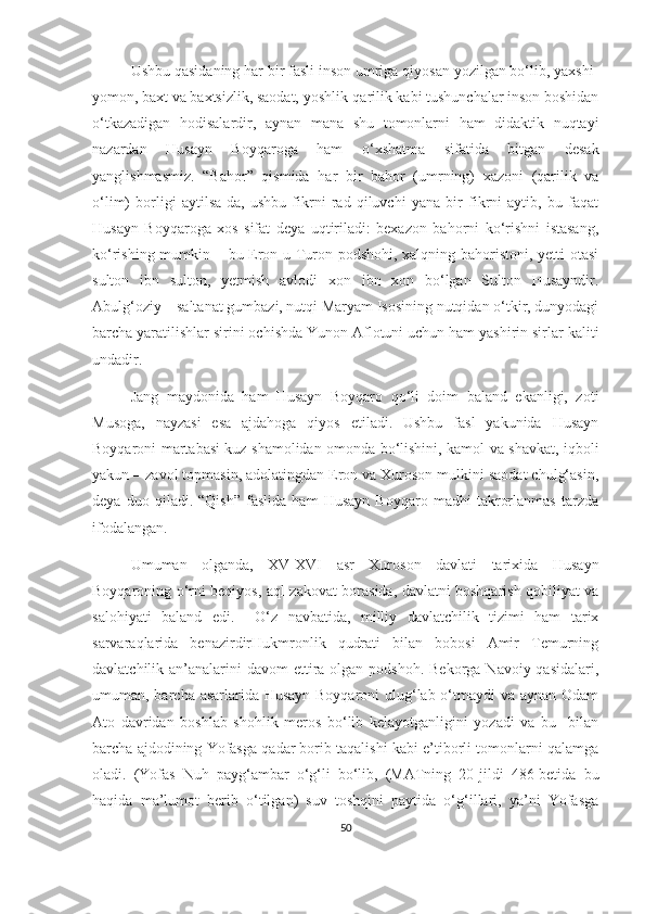 Ushbu qasidaning har bir fasli inson umriga qiyosan yozilgan bo‘lib, yaxshi-
yomon, baxt va baxtsizlik, saodat, yoshlik-qarilik kabi tushunchalar inson boshidan
o‘tkazadigan   hodisalardir,   aynan   mana   shu   tomonlarni   ham   didaktik   nuqtayi
nazardan   Husayn   Boyqaroga   ham   o‘xshatma   sifatida   bitgan   desak
yanglishmasmiz.   “Bahor”   qismida   har   bir   bahor   (umrning)   xazoni   (qarilik   va
o‘lim)   borligi   aytilsa-da,   ushbu   fikrni   rad   qiluvchi   yana   bir   fikrni   aytib,   bu   faqat
Husayn   Boyqaroga   xos   sifat   deya   uqtiriladi:   bexazon   bahorni   ko‘rishni   istasang,
ko‘rishing mumkin – bu Eron-u Turon podshohi, xalqning bahoristoni, yetti otasi
sulton   ibn   sulton,   yetmish   avlodi   xon   ibn   xon   bo‘lgan   Sulton   Husayndir.
Abulg‘oziy – saltanat gumbazi, nutqi Maryam Isosining nutqidan o‘tkir, dunyodagi
barcha yaratilishlar sirini ochishda Yunon Aflotuni uchun ham yashirin sirlar kaliti
undadir. 
Jang   maydonida   ham   Husayn   Boyqaro   qo‘li   doim   baland   ekanligi,   zoti
Musoga,   nayzasi   esa   ajdahoga   qiyos   etiladi.   Ushbu   fasl   yakunida   Husayn
Boyqaroni martabasi kuz shamolidan omonda bo‘lishini, kamol va shavkat, iqboli
yakun – zavol topmasin, adolatingdan Eron va Xuroson mulkini saodat chulg‘asin,
deya   duo   qiladi.   “Qish”   faslida   ham   Husayn   Boyqaro   madhi   takrorlanmas   tarzda
ifodalangan.
Umuman   olganda,   XV-XVI   asr   Xuroson   davlati   tarixida   Husayn
Boyqaroning o‘rni beqiyos, aql-zakovat borasida, davlatni boshqarish qobiliyat va
salohiyati   baland   edi.     O‘z   navbatida,   milliy   davlatchilik   tizimi   ham   tarix
sarvaraqlarida   benazirdirHukmronlik   qudrati   bilan   bobosi   Amir   Temurning
davlatchilik an’analarini  davom  ettira olgan podshoh.  Bekorga Navoiy qasidalari,
umuman, barcha asarlarida Husayn Boyqaroni ulug‘lab o‘tmaydi va aynan Odam
Ato   davridan   boshlab   shohlik   meros   bo‘lib   kelayotganligini   yozadi   va   bu     bilan
barcha ajdodining Yofasga qadar borib taqalishi kabi e’tiborli tomonlarni qalamga
oladi.   (Yofas   Nuh   payg‘ambar   o‘g‘li   bo‘lib,   (MATning   20-jildi   486-betida   bu
haqida   ma’lumot   berib   o‘tilgan)   suv   toshqini   paytida   o‘g‘illari,   ya’ni   Yofasga
50 