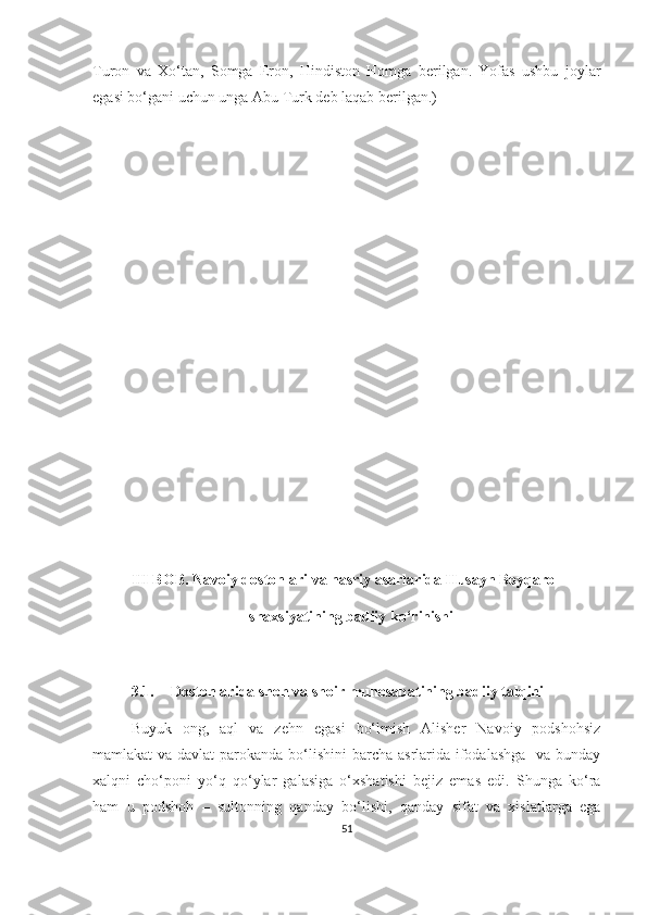 Turon   va   Xo‘tan,   Somga   Eron,   Hindiston   Homga   berilgan.   Yofas   ushbu   joylar
egasi bo‘gani uchun unga Abu Turk deb laqab berilgan.)
III BOB. Navoiy dostonlari va nasriy asarlarida Husayn Boyqaro
                                shaxsiyatining badiiy ko‘rinishi
3.1. Dostonlarida shoh va shoir munosabatining badiiy talqini
Buyuk   ong,   aql   va   zehn   egasi   bo‘lmish   Alisher   Navoiy   podshohsiz
mamlakat va davlat  parokanda bo‘lishini  barcha asrlarida ifodalashga    va bunday
xalqni   cho‘poni   yo‘q   qo‘ylar   galasiga   o‘xshatishi   bejiz   emas   edi.   Shunga   ko‘ra
ham   u   podshoh   –   sultonning   qanday   bo‘lishi,   qanday   sifat   va   xislatlarga   ega
51 