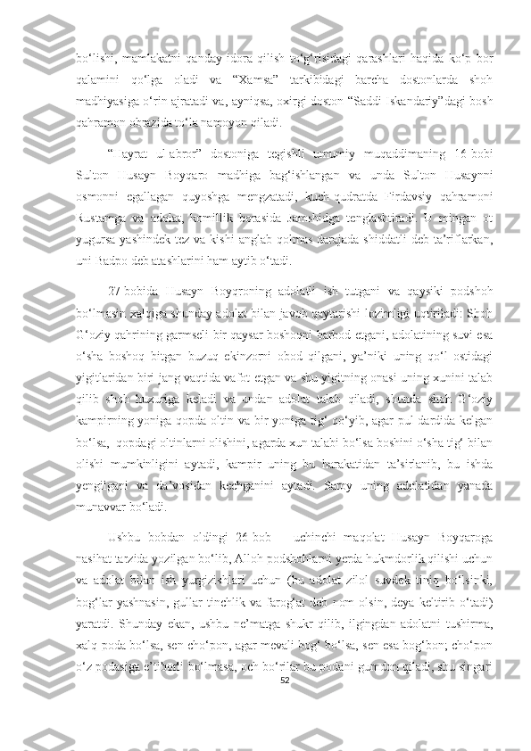 bo‘lishi,   mamlakatni   qanday   idora   qilish   to‘g‘risidagi   qarashlari   haqida   ko‘p   bor
qalamini   qo‘lga   oladi   va   “Xamsa”   tarkibidagi   barcha   dostonlarda   shoh
madhiyasiga o‘rin ajratadi va, ayniqsa, oxirgi doston “Saddi Iskandariy”dagi bosh
qahramon obrazida to‘la namoyon qiladi. 
“Hayrat   ul-abror”   dostoniga   tegishli   umumiy   muqaddimaning   16-bobi
Sulton   Husayn   Boyqaro   madhiga   bag‘ishlangan   va   unda   Sulton   Husaynni
osmonni   egallagan   quyoshga   mengzatadi,   kuch-qudratda   Firdavsiy   qahramoni
Rustamga   va   adolat,   komillik   borasida   Jamshidga   tenglashtiradi.   U   mingan   ot
yugursa   yashindek  tez  va kishi  anglab  qolmas  darajada shiddatli  deb  ta’riflarkan,
uni Badpo deb atashlarini ham aytib o‘tadi. 
27-bobida   Husayn   Boyqroning   adolatli   ish   tutgani   va   qaysiki   podshoh
bo‘lmasin xalqiga shunday adolat bilan javob qaytarishi lozimligi uqtiriladi: Shoh
G‘oziy qahrining garmseli bir qaysar boshoqni barbod etgani, adolatining suvi esa
o‘sha   boshoq   bitgan   buzuq   ekinzorni   obod   qilgani,   ya’niki   uning   qo‘l   ostidagi
yigitlaridan biri jang vaqtida vafot etgan va shu yigitning onasi uning xunini talab
qilib   shoh   huzuriga   keladi   va   undan   adolat   talab   qiladi,   shunda   shoh   G‘oziy
kampirning yoniga qopda oltin va bir yoniga tig‘  qo‘yib, agar pul dardida kelgan
bo‘lsa,  qopdagi oltinlarni olishini, agarda xun talabi bo‘lsa boshini o‘sha tig‘ bilan
olishi   mumkinligini   aytadi,   kampir   uning   bu   harakatidan   ta’sirlanib,   bu   ishda
yengilgani   va   da’vosidan   kechganini   aytadi.   Saroy   uning   adolatidan   yanada
munavvar bo‘ladi.
Ushbu   bobdan   oldingi   26-bob   –   uchinchi   maqolat   Husayn   Boyqaroga
nasihat tarzida yozilgan bo‘lib, Alloh podshohlarni yerda hukmdorlik qilishi uchun
va   adolat   bilan   ish   yurgizishlari   uchun   (bu   adolat   zilol   suvdek   tiniq   bo‘lsinki,
bog‘lar   yashnasin,   gullar   tinchlik   va  farog‘at   deb   nom   olsin,   deya   keltirib   o‘tadi)
yaratdi.   Shunday   ekan,   ushbu   ne’matga   shukr   qilib,   ilgingdan   adolatni   tushirma,
xalq poda bo‘lsa, sen cho‘pon, agar mevali bog‘ bo‘lsa, sen esa bog‘bon; cho‘pon
o‘z podasiga e’tiborli bo‘lmasa, och bo‘rilar bu podani gumdon qiladi, shu singari
52 