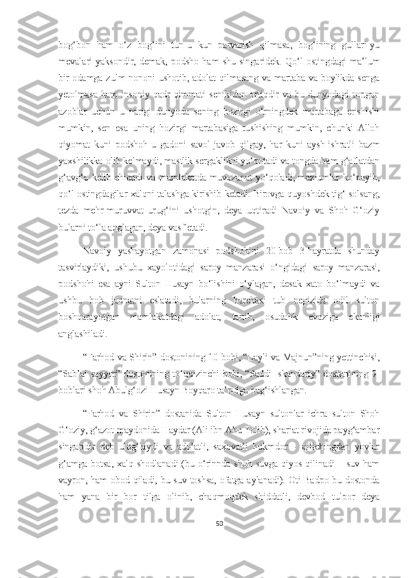 bog‘bon   ham   o‘z   bog‘ini   tun-u   kun   parvarish   qilmasa,   bog‘ining   gullari-yu
mevalari   yaksondir,   demak,   podsho   ham   shu   singaridek.   Qo‘l   ostingdagi   ma’lum
bir odamga zulm nononi ushotib, adolat qilmasang va martaba va boylikda senga
yetolmasa   ham   insoniy   qadr-qimmati   senikidan   ortiqdir   va   bu   dunyodagi   tortgan
azoblar   uchun   u   narigi   dunyoda   sening   hozirgi   o‘rningdek   martabaga   erishishi
mumkin,   sen   esa   uning   hozirgi   martabasiga   tushishing   mumkin,   chunki   Alloh
qiyomat   kuni   podshoh-u   gadoni   savol-javob   qilgay,   har   kuni   aysh-ishratli   bazm
yaxshilikka olib kelmaydi, mastlik sergaklikni yo‘qotadi va tongda ham g‘aflatdan
g‘avg‘o   kelib   chiqadi   va   mamlakatda   muvozanat   yo‘qoladi,   mazlumlar   ko‘payib,
qo‘l ostingdagilar xalqni talashga kirishib ketadi. Birovga quyoshdek tig‘ solsang,
tezda   mehr-muruvvat   urug‘ini   ushotgin,   deya   uqtiradi   Navoiy   va   Shoh   G‘oziy
bularni to‘la anglagan, deya vasf etadi. 
Navoiy   yashayotgan   zamonasi   podshohini   20-bob   3-hayratda   shunday
tasvirlaydiki,   ushubu   xayolotidagi   saroy   manzarasi   o‘ngidagi   saroy   manzarasi,
podshohi   esa   ayni   Sulton   Husayn   bo‘lishini   o‘ylagan,   desak   xato   bo‘lmaydi   va
ushbu   bob   jannatni   eslatadi,   bularning   barchasi   tub   negizida   odil   sulton
boshqarayotgan   mamlakatdagi   adolat,   tartib,   osudalik   evaziga   ekanligi
anglashiladi. 
“Farhod va Shirin” dostonining 10-bobi, “Layli va Majnun”ning yettinchisi,
“Sab’ai sayyor” dostonining to‘qqizinchi  bobi, “Saddi  Iskandariy” dostonining 9-
boblari shoh Abulg‘ozi Husayn Boyqaro ta’rifiga bag‘ishlangan.
“Farhod   va   Shirin”   dostanida   Sulton   Husayn   sultonlar   ichra   sulton   Shoh
G‘oziy, g‘azot maydonida Haydar (Ali ibn Abu Tolib), shariat rivojida payg‘ambar
singaridir   deb   ulug‘laydi   va   adolatli,   saxovatli   hukmdor   –   qilichingdan   yovlar
g‘amga  botsa, xalq shodlanadi  (bu o‘rinnda shoh suvga  qiyos qilinadi  – suv  ham
vayron, ham obod qiladi, bu suv toshsa, ofatga aylanadi). Oti Badpo bu dostonda
ham   yana   bir   bor   tilga   olinib,   chaqmoqdek   shiddatli,   devbod   tulpor   deya
53 