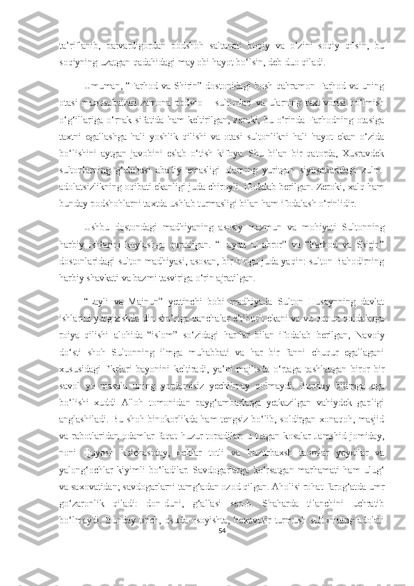 ta’riflanib,   parvardigordan   podshoh   saltanati   boqiy   va   o‘zini   soqiy   qilsin,   bu
soqiyning uzatgan qadahidagi may obi hayot bo‘lsin, deb duo qiladi. 
Umuman, “Farhod  va Shirin” dostonidagi  bosh  qahramon Farhod  va uning
otasi   munosabatlari   zamona   podsho   –   sultonlari   va   ularning   taxt   vorisi   bo‘lmish
o‘g‘illariga  o‘rnak  sifatida  ham  keltirilgan,  zeroki, bu  o‘rinda  Farhodning  otasiga
taxtni   egallashga   hali   yoshlik   qilishi   va   otasi   sultonlikni   hali   hayot   ekan   o‘zida
bo‘lishini   aytgan   javobini   eslab   o‘tish   kifoya.   Shu   bilan   bir   qatorda,   Xusravdek
sultonlarning   g‘alabasi   abadiy   emasligi   ularning   yuritgan   siyosatlaridagi   zulm-
adolatsizlikning oqibati ekanligi juda chiroyli  ifodalab berilgan. Zeroki, xalq ham
bunday podshohlarni taxtda ushlab turmasligi bilan ham ifodalash o‘rinlidir.
Ushbu   dostondagi   madhiyaning   asosiy   mazmun   va   mohiyati   Sultonning
harbiy   ishlarini   kuylashga   qaratilgan.   “Hayrat   ul-abror”   va   “Farhod   va   Shirin”
dostonlaridagi sulton madhiyasi, asosan, bir-biriga juda yaqin: sulton Bahodirning
harbiy shavkati va bazmi tasviriga o‘rin ajratilgan.
“Layli   va   Majnun”   yettinchi   bobi   madhiyada   Sulton   Husaynning   davlat
ishlarini yurgizishda din sha’riga qanchalar e’tiborli ekani va vu qonun-qoidalarga
roiya   qilishi   alohida   “islom”   so‘zidagi   harflar   bilan   ifodalab   berilgan,   Navoiy
do‘sti   shoh   Sultonning   ilmga   muhabbati   va   har   bir   fanni   chuqur   egallagani
xususidagi   fikrlari   bayonini   keltiradi,   ya’ni   majlisda   o‘rtaga   tashlangan   biror   bir
savol   yo   masala   uning   yordamisiz   yechilmay   qolmaydi.   Bunday   bilimga   ega
bo‘lishi   xuddi   Alloh   tomonidan   payg‘ambarlarga   yetkazilgan   vahiydek   gapligi
anglashiladi. Bu shoh binokorlikda ham tengsiz bo‘lib, soldirgan xonaqoh, masjid
va rabotlaridan odamlar   faqat   huzur  topadilar:  u  tutgan kosalar  Jamshid   jomiday,
noni   Quyosh   kulchasiday,   ochlar   totli   va   huzurbaxsh   taomlar   yeydilar   va
yalong‘ochlar   kiyimli   bo‘ladilar.   Savdogarlarga   ko‘rsatgan   marhamati   ham   ulug‘
va saxovatidan; savdogarlarni tamg‘adan ozod qilgan. Aholisi rohat-farog‘atda umr
go‘zaronlik   qiladi:   don-duni,   g‘allasi   serob.   Shaharda   tilanchini   uchratib
bo‘lmaydi.   Bunday   tinch,   osuda-osoyishta,   bexavotir   turmush   sultonining   adolati
54 