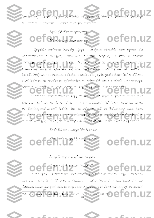 ketidandir,   Husayn   Boyqaro   zamonida   adl   va   itifoq,   birlik   hukmrondir.   Madhiya
Sultonni duo qilish va ulug‘lash bilan yakunlanadi:
Aydoqki tilar muyassar ayla,
Olamni unga musaxxar ayla.
  Qaysidir   ma’noda   Navoiy   Qays   –   Majnun   obrazida   ham   aynan   o‘z
kechinmalarini   ifodalagan,   desak   xato   bo‘lmas.   Negaki,     Suyima   G‘aniyeva
fikrlariga   asoslanadigan   bo‘lsak,   Majnun   obrazida   Navoiy   feadal   muhit
sharoitidagi bo‘g‘iq hayot kechirayotgan keng xalq ommasining turmushi tasvirini
beradi.   Majnun   zo‘ravonlik,   qabohat,   razolat   bor   joyda   yashashdan   ko‘ra   o‘limni
afzal   ko‘rishi   va   razolat   va   qabohatdan   nafratlanishi   ochib   beriladi.   Eng   asosiysi
Majnun xalqni sevadi, unga xizmat qilishga tayyor va unga befarq emas.
To‘rtinchi   doston   “Sab’ai   sayyor”   9-bobida   Husayn   Boyqaroni   madh   qilar
ekan, uni  sof  dur, xalifalik ma’danining yonib turuvchi  la’l  toshi, saltanat,  dunyo
va   dinning   muhtaramli   kishisi   deb   sarlavha   kiritadi   va   Sultonning   otasi   ham,
otasining   otasi   ham,   onasi   ham   xonlardanligi   boshqa   madhiyalardagi   kabi   tilga
olinadi. Uning ajdodlari, hatto Chingiz va Alanquva avlodidan ekanligi aytiladi.:
Shoh Sulton Husayn bin Mansur
Kim berib nusrati jahonga surur.
Anga Chingiz ulug‘ ato kelgan,
Onasi xud Alanquvo kelgan. 38
Bor boylik-u saltanatidan  faxrlanish tuyg‘usi  unga begona, unga darveshlik
pesh,   din   ichra   Shoh   G‘oziy,   janglarda   qo‘li   ustun   keluvchi   mard   kurashchi,   tez
fuesatda butun dunyoni zabt etishga qodir zot, turar yeri Jamshidning uyi va qadahi
38
  Алишер Навоий. 10-жилд. МАТ: “Сабъаи сайёр”. – Тошкент:  Фан, 1992. 60-б.
55 