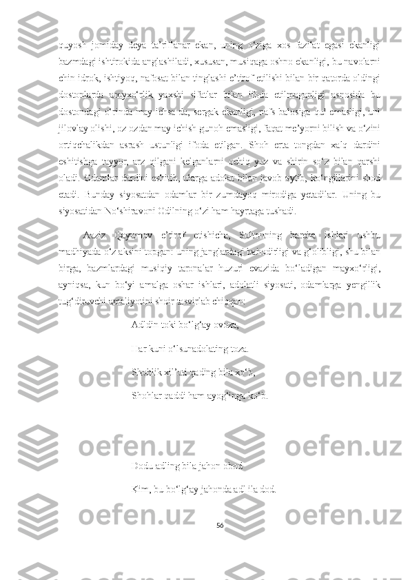 quyosh   jomiday   deya   ta’riflanar   ekan,   uning   o‘ziga   xos   fazilat   egasi   ekanligi
bazmdagi ishtirokida anglashiladi, xususan, musiqaga oshno ekanligi, bu navolarni
chin idrok, ishtiyoq, nafosat bilan tinglashi e’tirof etilishi bilan bir qatorda oldingi
dostonlarda   amyxo‘rlik   yaxshi   sifatlar   bilan   ifoda   etilmaganligi   asnosida   bu
dostondagi   o‘rinda  may ichsa-da,  sergak  ekanligi,  nafs  balosiga   qul   emasligi,  uni
jilovlay olishi, oz-ozdan may ichish gunoh emasligi, faqat me’yorni bilish va o‘zini
ortiqchalikdan   asrash   ustunligi   ifoda   etilgan.   Shoh   erta   tongdan   xalq   dardini
eshitishga   tayyor,   arz   qilgani   kelganlarni   ochiq   yuz   va   shirin   so‘z   bilan   qarshi
oladi.   Odamlar   dardini   eshitib,   ularga  adolat   bilan   javob  aytib,   ko‘ngillarini   shod
etadi.   Bunday   siyosatdan   odamlar   bir   zumdayoq   mirodiga   yetadilar.   Uning   bu
siyosatidan No‘shiravoni Odilning o‘zi ham hayrtaga tushadi. 
Aaziz   Qayumov   e’tirof   etishicha,   Sultonning   barcha   ishlari   ushbu
madhiyada o‘z aksini topgan: uning janglardagi bahodirligi va g‘olibligi, shu bilan
birga,   bazmlardagi   musiqiy   taronalar   huzuri   evazida   bo‘ladigan   mayxo‘rligi,
ayniqsa,   kun   bo‘yi   amalga   oshar   ishlari,   adolatli   siyosati,   odamlarga   yengillik
tug‘diruvchi amaliyotini shoir tasvirlab chiqqan: 
Adldin toki bo‘lg‘ay ovoza,
Har kuni o‘lsunadolating toza.
Shohlik xil’ati qading bila xo‘b,
Shohlar qaddi ham ayog‘inga ko‘b.
Dodu adling bila jahon obod 
Kim, bu bo‘lg‘ay jahonda adl ila dod.
56 