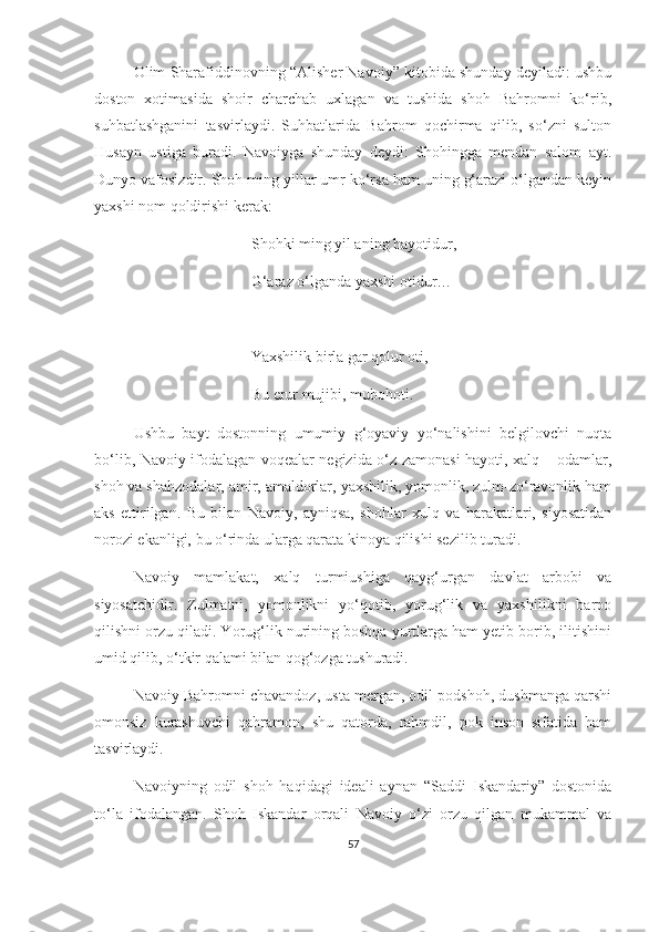 Olim Sharafiddinovning “Alisher Navoiy” kitobida shunday deyiladi: ushbu
doston   xotimasida   shoir   charchab   uxlagan   va   tushida   shoh   Bahromni   ko‘rib,
suhbatlashganini   tasvirlaydi.   Suhbatlarida   Bahrom   qochirma   qilib,   so‘zni   sulton
Husayn   ustiga   buradi.   Navoiyga   shunday   deydi:   Shohingga   mendan   salom   ayt.
Dunyo vafosizdir. Shoh ming yillar umr ko‘rsa ham uning g‘arazi o‘lgandan keyin
yaxshi nom qoldirishi kerak:
Shohki ming yil aning hayotidur,
G‘araz o‘lganda yaxshi otidur…
Yaxshilik birla gar qolur oti,
Bu erur mujibi, mubohoti. 
  Ushbu   bayt   dostonning   umumiy   g‘oyaviy   yo‘nalishini   belgilovchi   nuqta
bo‘lib, Navoiy ifodalagan voqealar negizida o‘z zamonasi hayoti, xalq – odamlar,
shoh va shahzodalar, amir, amaldorlar, yaxshilik, yomonlik, zulm-zo‘ravonlik ham
aks   ettirilgan.   Bu   bilan   Navoiy,   ayniqsa,   shohlar   xulq   va   harakatlari,   siyosatidan
norozi ekanligi, bu o‘rinda ularga qarata kinoya qilishi sezilib turadi.
Navoiy   mamlakat,   xalq   turmiushiga   qayg‘urgan   davlat   arbobi   va
siyosatchidir.   Zulmatni,   yomonlikni   yo‘qotib,   yorug‘lik   va   yaxshilikni   barpo
qilishni orzu qiladi. Yorug‘lik nurining boshqa yurtlarga ham yetib borib, ilitishini
umid qilib, o‘tkir qalami bilan qog‘ozga tushuradi. 
Navoiy Bahromni chavandoz, usta mergan, odil podshoh, dushmanga qarshi
omonsiz   kurashuvchi   qahramon,   shu   qatorda,   rahmdil,   pok   inson   sifatida   ham
tasvirlaydi.  
Navoiyning   odil   shoh   haqidagi   ideali   aynan   “Saddi   Iskandariy”   dostonida
to‘la   ifodalangan.   Shoh   Iskandar   orqali   Navoiy   o‘zi   orzu   qilgan   mukammal   va
57 