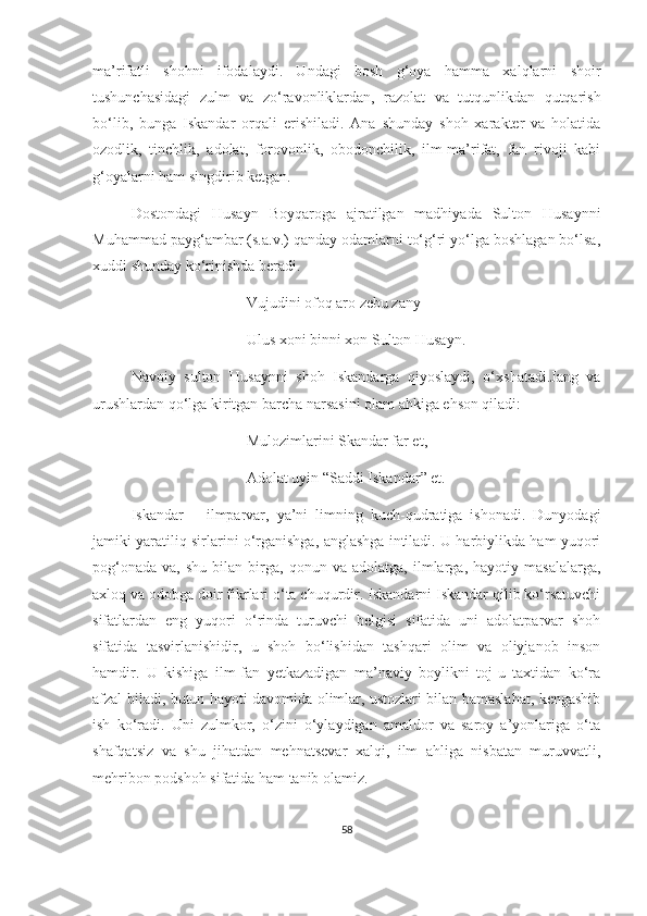 ma’rifatli   shohni   ifodalaydi.   Undagi   bosh   g‘oya   hamma   xalqlarni   shoir
tushunchasidagi   zulm   va   zo‘ravonliklardan,   razolat   va   tutqunlikdan   qutqarish
bo‘lib,   bunga   Iskandar   orqali   erishiladi.   Ana   shunday   shoh   xarakter   va   holatida
ozodlik,   tinchlik,   adolat,   forovonlik,   obodonchilik,   ilm-ma’rifat,   fan   rivoji   kabi
g‘oyalarni ham singdirib ketgan. 
Dostondagi   Husayn   Boyqaroga   ajratilgan   madhiyada   Sulton   Husaynni
Muhammad payg‘ambar (s.a.v.) qanday odamlarni to‘g‘ri yo‘lga boshlagan bo‘lsa,
xuddi shunday ko‘rinishda beradi.
Vujudini ofoq aro zebu zany
Ulus xoni binni xon Sulton Husayn.
Navoiy   sulton   Husaynni   shoh   Iskandarga   qiyoslaydi,   o‘xshatadi.Jang   va
urushlardan qo‘lga kiritgan barcha narsasini olam ahkiga ehson qiladi:
Mulozimlarini Skandar far et,
Adolat uyin “Saddi Iskandar” et. 
Iskandar   –   ilmparvar,   ya’ni   limning   kuch-qudratiga   ishonadi.   Dunyodagi
jamiki yaratiliq sirlarini o‘rganishga, anglashga intiladi. U harbiylikda ham yuqori
pog‘onada   va,   shu   bilan  birga,   qonun  va   adolatga,   ilmlarga,   hayotiy  masalalarga,
axloq va odobga doir fikrlari o‘ta chuqurdir. Iskandarni Iskandar qilib ko‘rsatuvchi
sifatlardan   eng   yuqori   o‘rinda   turuvchi   belgisi   sifatida   uni   adolatparvar   shoh
sifatida   tasvirlanishidir,   u   shoh   bo‘lishidan   tashqari   olim   va   oliyjanob   inson
hamdir.   U   kishiga   ilm-fan   yetkazadigan   ma’naviy   boylikni   toj-u   taxtidan   ko‘ra
afzal biladi, butun hayoti davomida olimlar, ustozlari bilan bamaslahat, kengashib
ish   ko‘radi.   Uni   zulmkor,   o‘zini   o‘ylaydigan   amaldor   va   saroy   a’yonlariga   o‘ta
shafqatsiz   va   shu   jihatdan   mehnatsevar   xalqi,   ilm   ahliga   nisbatan   muruvvatli,
mehribon podshoh sifatida ham tanib olamiz.
58 