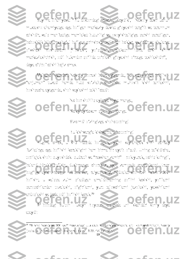 Suyima G‘aniyeva: “Bu dostondagi masala,- deydiki, - Navoiy davri uchun
mustasno   ahamiyatga   ega   bo‘lgan   markaziy   davlat   g‘oyasini   targ‘ib   va   tarannum
etishdir, xalq manfaatiga mamlakat  butunligi va osoyishtaligiga qarshi qaratilgan,
beboshlik bilan mashg‘ul bo‘lgan prinsipsiz ixtilofchi beklar, vazirlar va shularga
o‘xshash   boshqalarni   jilovlash,   yo‘qotish,mamlakatni   idora   etish   ishini
markazlashtirish,   odil   hukmdor   qo‘lida   to‘plash   g‘oyasini   o‘rtaga   tashlashdir”,   -
deya e’tirof etishi bejiz emas. 
Valiahd   Iskandar,   Navoiy   iborasi   bilan   aytganda,   “ulusni   yig‘ib”   majlis   –
“anjuman”   tuzadi   hamda   nutq   so‘zlab,   shohlikka   munosib   kishi   tanlashni,
boshqacha aytganda, shoh saylashni taklif etadi:
Ne bor shohliq aylarga niyat manga,
Ne aylay desam qobiliyat manga.
Size mdi o‘zingizga shohe toping!
Bu kishvarg‘a kishvarpanohe toping!
Bugina   emas,   u   shu   nutqda   bo‘lajak,   ya’ni   saylanajak   shoh   qanday
fazilatlrga   ega   bo‘lishi   kerakligini   ham   birma-bir   aytib   o‘tadi.   Uning   ta’kidicha,
topilajak shoh: quyoshdek  qudratli va “ravshan zamir” – pok yurak, ochiq ko‘ngil,
baland   idrokli   bo‘lsin,   dushmanga   chorasoz,   ayni   zamonda   mamlakatni   Eram
bog‘iga   aylantiradigan   xalqparvar,   raiyatnavoz,   “adoalat   aro   fasli   navro‘zdek”
bo‘lsin;   u   xalqqa   zulm   qiladigan   amaldorlarning   qo‘lini   kesishi,   yo‘llarni
qaroqchilardan   tozalashi,   o‘g‘rilarni,   yurt   talovchilarni   jazolashi,   yaxshilarni
ardoqlashi va juda odil bo‘lishi kerak. 39
84 -bobdagi   Sulton   Husayn   Boyqaro   madhida   uni   Iskandari   soniy   deya
ataydi:
39
  “Alisher   Navoiy   va   XXI   asr”   mavzusidagi   uluslararo   konfeensiyasi   materiallari:   Ikromov   Amriddin .   Navoiy
ijodida odil hukmdor tasviri . –Toshkent – Boku – 2023.  470-474 -bet lar .
59 