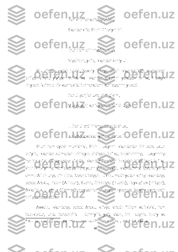 Bari shohlar sarfarozini bil,
Skandar sifat Shohi G‘oziyni bil.
Erur olam ahli nigahboni ul,
Nigahbon, yo‘q, Iskandari soniy ul.
Shu   o‘rinda   aytish   joizki,   Navoiy   kinoya   orqali   Iskandar   ko‘p   xazinalarni
qo‘lga   kiritib,   yig‘gan   bo‘lsa   va   Iskandar   tilsimini   yaratgan   bo‘lsa,   Husayn
Boyqaro ko‘proq o‘z xazinasida bor narsalarni sarf etganini yozadi.
Gar ul ganjlar uzra qildi tilsim, 
Munga ganj sarf aylamak bo‘ldi qism.
…Gar ul erdi hikmat tariqida chust,
Bu keldi tavakkal yo‘lida durust. 40
Shuni   ham   aytish   mumkinki,   Shoh   Husaynni   Iskandardan   bir   qatra   ustun
qo‘yib,   Iskandar   zulmatdan   obihayot   qidirgan   bo‘lsa,   podshohning,   Husaynning
har   bir   so‘zi   obihayotning   o‘zidir.   Iskandar   fitnalarni   bostirish   bilan   band   bo‘lsa,
shoh G‘oziyning mamlakatiga fitna yaqin yo‘lolmaydi, Iskandarning farzandi yo‘q,
ammo Alloh unga o‘n oltita farzand bergan.  Ushbu madhiyadan so‘ng Iskandarga
qarata Arastu, Platon (Aflotun), Suqrot, Gippokrat (Buqrot), Faysog‘urs (Pifagor),
Askalinus,   Hurmus   (Germes)lar  aytganlari  Husayn   Boyqaroga  Navoiy  aytmoqchi
bo‘lgan pandlardir.
Avvalo,   Iskandarga   qarata   Arastu   so‘zga   kiradi:   “Olam   vafosizki,   ham
baqosizdur,   unda   barqarorlik   –   doimiylik   yo‘q   ekan,   bir   Haqgina   boqiy   va
40
  Алишер Навоий. 1 1 -жилд. МАТ: “Садди Искандарий”. – Тошкент:  Фан, 1993. 613-617-бетлар.
60 