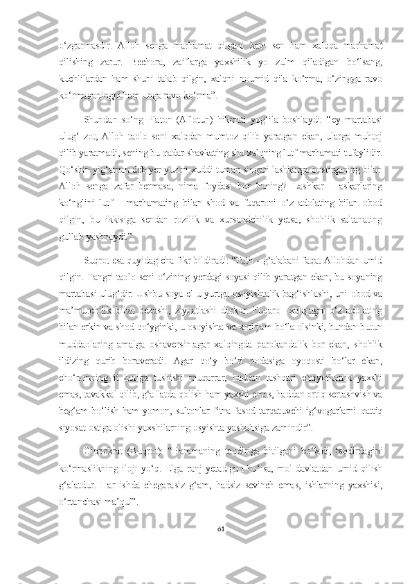 o‘zgarmasdir.   Alloh   senga   marhamat   qilgani   kabi   sen   ham   xalqqa   marhamat
qilishing   zarur.   Bechora,   zaiflarga   yaxshilik   yo   zulm   qiladigan   bo‘lsang,
kuchlilardan   ham   shuni   talab   qilgin,   xalqni   noumid   qila   ko‘rma,   o‘zingga   ravo
ko‘rmaganingni ham unga ravo ko‘rma”. 
Shundan   so‘ng   Platon   (Aflotun)   hikmati   yog‘ila   boshlaydi:   “ey   martabasi
ulug‘   zot,   Alloh   taolo   seni   xalqdan   mumtoz   qilib   yaratgan   ekan,   ularga   muhtoj
qilib yaratmadi, sening bu qadar shavkating shu xalqning lutf-marhamati tufaylidir.
Qo‘shin yig‘aman deb yer yuzini xuddi tuman singari lashkarga bostirganing bilan
Alloh   senga   zafar   bermasa,   nima   foydasi   bor   buning?   Lashkar   –   askarlaring
ko‘nglini   lutf   –   marhamating   bilan   shod   va   fuqaroni   o‘z   adolating   bilan   obod
qilgin,   bu   ikkisiga   sendan   rozilik   va   xursandchilik   yetsa,   shohlik   saltanating
gullab-yashnaydi.”
Suqrot esa quyidagicha fikr bildiradi: “Fath – g‘alabani faqat Allohdan umid
qilgin. Tangri taolo seni o‘zining yerdagi soyasi  qilib yaratgan ekan, bu soyaning
martabasi  ulug‘dir. Ushbu soya el-u yurtga osoyishtalik bag‘ishlashi, uni obod va
ma’murchilik   bilan   bezashi,   ziynatlashi   darkor.   Fuqaro   –xalqingni   o‘z   adolating
bilan erkin va shod qo‘yginki, u osoyishta va xotirjam bo‘la olsinki, bundan butun
muddaolaring   amalga   oshaversin.agar   xalqingda   parokandalik   bor   ekan,   shohlik
ildizing   qurib   boraveradi.   Agar   qo‘y   bo‘ri   podasiga   oyoqosti   bo‘lar   ekan,
cho‘ponning   it   holiga   tushishi   muqarrar,   haddan   tashqari   ehtiyotkorlik   yaxshi
emas, tavakkal qilib, g‘aflatda qolish ham yaxshi emas, haddan ortiq sertashvish va
beg‘am   bo‘lish   ham   yomon,   sultonlar   fitna-fasod   tarqatuvchi   ig‘vogarlarni   qattiq
siyosat ostiga olishi yaxshilarning osyishta yashahsiga zamindir”.
Gippokrat   (Buqrot):   “Hammaning   taqdiriga   bitilgani   bo‘ladi,   taqdirdagini
ko‘rmaslikning   iloji   yo‘q.   Elga   ranj   yetadigan   bo‘lsa,   mol-davlatdan   umid   qilish
g‘alatdur.   Har   ishda   chegarasiz   g‘am,   hadsiz   sevinch   emas,   ishlarning   yaxshisi,
o‘rtanchasi ma’qul”.
61 