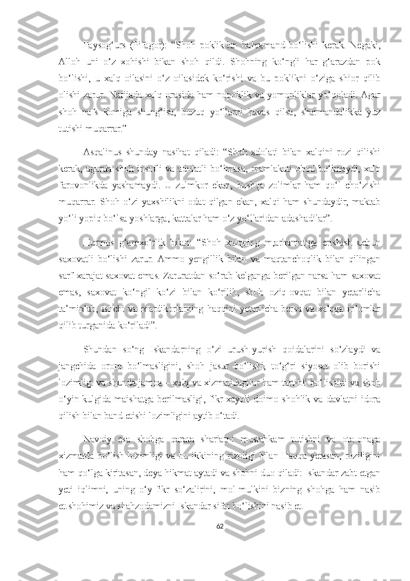 Faysog‘urs   (Pifagor):   “Shoh   poklikdan   bahramand   bo‘lishi   kerak.   Negaki,
Alloh   uni   o‘z   xohishi   bikan   shoh   qildi.   Shohning   ko‘ngli   har   g‘arazdan   pok
bo‘lishi,   u   xalq   oilasini   o‘z   oilasidek   ko‘rishi   va   bu   poklikni   o‘ziga   shior   qilib
olishi   zarur.   Natijada   xalq   orasida   ham   nopoklik   va   yomonliklar   yo‘qoladi.   Agar
shoh   nafs   komiga   shung‘isa,   buzuq   yo‘llarni   havas   qilsa,   sharmandalikka   yuz
tutishi muqarrar.”
Asqalinus   shunday   nasihat   qiladi:   “Shoh   adolati   bilan   xalqini   rozi   qilishi
kerak,   agarda   shoh   insofli   va   adolatli   bo‘lmasa,   mamlakati   obod   bo‘lmaydi,   xalq
farovonlikda   yashamaydi.   U   zulmkor   ekan,   boshqa   zolimlar   ham   qo‘l   cho‘zishi
muqarrar.   Shoh   o‘zi   yaxshilikni   odat   qilgan   ekan,   xalqi   ham   shundaydir,   maktab
yo‘li yopiq bo‘lsa yoshlarga, kattalar ham o‘z yo‘llaridan adashadilar”.
Hurmus   g‘amxo‘rlik   bilan:   “Shoh   xalqning   m,arhamatiga   erishish   uchun
saxovatli   bo‘lishi   zarur.   Ammo   yengillik   bilan   va   maqtanchoqlik   bilan   qilingan
sarf-xarajat saxovat emas. Zaruratdan so‘rab kelganga berilgan narsa ham saxovat
emas,   saxovat   ko‘ngil   ko‘zi   bilan   ko‘rilib,   shoh   oziq-ovqat   bilan   yetarlicha
ta’minlab,   ishchi   va   mardikorlarning   haqqini   yetarlicha   bersa   va   xalqqa   in’omlar
qilib turganida ko‘riladi”.
Shundan   so‘ng   Iskandarning   o‘zi   urush-yurish   qoidalarini   so‘zlaydi   va
jangchida   orom   bo‘lmasligini,   shoh   jasur   bo‘lishi,   to‘g‘ri   siyosat   olib   borishi
lozimligi va shunda jamoa – xalq va xizmatidagilar ham tartibli bo‘lishini va shoh
o‘yin-kulgida  maishatga   berilmasligi,   fikr-xayoli   doimo   shohlik  va   davlatni   idora
qilish bilan band etishi lozimligini aytib o‘tadi. 
Navoiy   esa   shohga   qarata   shariatni   mustahkam   tutishni   va   ota-onaga
xizmatda   bo‘lish   lozimligi   va   bu   ikkining   rizoligi   bilan   Haqqa   yetasan,   roziligini
ham qo‘lga kiritasan, deya hikmat aytadi va shohni duo qiladi: Iskandar zabt etgan
yeti   iqlimni,   uning   o‘y-fikr   so‘zalirini,   mol-mulkini   bizning   shohga   ham   nasib
et.shohimiz va shahzodamizni Iskandar sifat bo‘lishini nasib et.
62 