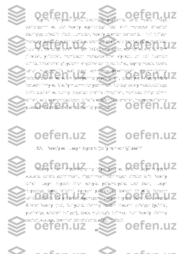 Suyima   G‘aniyeva   ushbu   dostonning   yozilishida   uchta   masala   o‘rtaga
tashlanganini   va   ular   Navoiy   xayolotidagi   ideal   shoh   manzarasi   chizgilari
ekanligiga   to‘xtalib   o‘tadi.   Jumladan,   Navoiy   davridan   tashqarida   –   holi   bo‘lgan
markaziy davlat g‘oyasini targ‘ib va tarannum etish, xalq manfaatiga va mamlakat
butunligi,   ravnaqiga   qarshi   bo‘lgan   beklar,   amaldorlar,   vazirlar   va   shu   kabilarni
jilovlash,   yo‘qotish,   mamlakatni   markazlashtirish   siyosati,   uni   odil   hukmdor
qo‘lida  birlashtirish  g‘oyalarini  singdirishdan  iborat  bo‘lsa,  keying masala   barcha
uchun   mukammallik   kasb   etgan   zamonning   yaxshilanishi,   muammolarning
bartaraf   etililshi   va   xalq   –   jamiyatning   yaxshilanishi,   taraqqiy   qilishiga   yordam
beruvchi ilmiy va falsafiy muammolar yechimidir. Bundagi asosiy masala adolatga
borib   taqalishi   va   buning   orqasidan   tinchlik   o‘rnatilishi,   mamlakat   birligi   ta’min
etilishi, xalq va mamlakatlararo do‘stlik va erkinlikka erishish, insonparvarlikning
yuksak cho‘qqisiga erishish mumkinligi yoritiladi. 
3.2. Navoiy va Husayn Boyqaro ijodiy hamkorligi tasviri
Navoiy   ijodini   o‘rganish,   uning   hayot   yo‘li   va   do‘sti   Husayn   Boyqaro
xususida   qancha   gapirilmasin,   o‘rganilmasin   ochilmagan   qirralar   ko‘p.   Navoiy
do‘sti   Husayn   Boyqaro   bilan   saroyda   yelkama-yelka   turar   ekan,   Husayn
Boyqaroga   davlat   ishlarini,   siyosatni   yurgizishda,   davlatni   bir   xilda   barqaror
ushlab   turishda   o‘z   yordamini   ayamagan.   Husayn   Boyqaro   ham   o‘z   navbatida
Alisher   Navoiy   ijodi,   faoliyatida   o‘zining   benazir   hissasini   qo‘shgan   (ya’niki,
yozilishiga   sababchi   bo‘lgan),   desak   mubolag‘a   bo‘lmas.   Buni   Navoiy   o‘zining
asarlari, xususan, devonlari debochalarida to‘xtalib o‘tadi:
63 