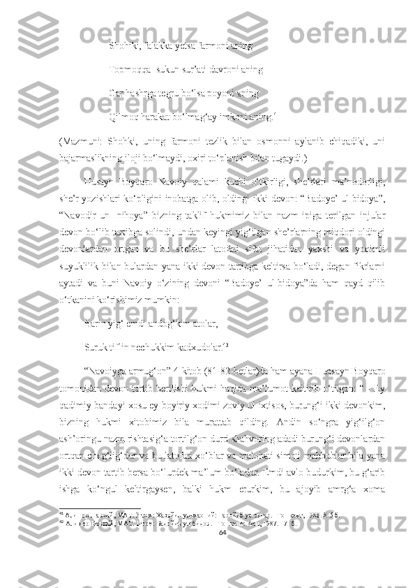 Shohiki, falakka yetsa farmoni aning  
Topmoqqa  sukun sur’ati davroni aning 
Gar hashrga tegru bo‘lsa poyoni aning 
Qilmoq harakat bo‘lmag‘ay imkoni aning. 41
(Mazmuni:   Shohki,   uning   farmoni   tezlik   bilan   osmonni   aylanib   chiqadiki,   uni
bajarmaslikning iloji bo‘lmaydi, oxiri to‘planish bilan tugaydi.) 
Husayn   Boyqaro   Navoiy   qalami   kuchi   o‘tkirligi,   she’rlari   ma’nodorligi,
she’r yozishlari ko‘pligini inobatga olib, oldingi ikki devon: “Badoye’ ul-bidoya”,
“Navodir   un-   nihoya”   bizning   taklif   hukmimiz   bilan   nazm   ipiga   terilgan   injular
devon bo‘lib tartibga solindi, undan keyingi yig‘ilgan she’rlarning miqdori oldingi
devonlardan   ortgan   va   bu   she’rlar   latofati   sifat   jihatidan   yaxshi   va   yoqimli
suyuklilik bilan bulardan yana ikki devon tartibga keltirsa bo‘ladi, degan fikrlarni
aytadi   va   buni   Navoiy   o‘zining   devoni   “Badoye’   ul-bidoya”da   ham   qayd   qilib
o‘tkanini ko‘rishimiz mumkin:
Barin yig‘ emdi andog‘kim atolar, 
Suruk tiflin nechukkim kadxudolar. 42
“Navoiyga armug‘on” 4-kitob (81-82-betlar)da ham ayana Huasayn Boyqaro
tomonidan   devon   tartib   berilishi   hukmi   haqida   ma’lumot   keltirib   o‘tilgan:   “   -   Ey
qadimiy bandayi xosu ey boyiriy xodimi zoviy ul-ixtisos, burung‘i ikki devonkim,
bizning   hukmi   xitobimiz   bila   murattab   qilding.   Andin   so‘ngra   yig‘ilg‘on
ash’oringu nazm rishtasig‘a tortilg‘on durri shahvoring adadi burung‘i devonlardan
ortqan chog‘lig‘dur va bu latofati xo‘blar va malohati simoti mahbublar bila yana
ikki devon tartib bersa bo‘lurdek ma’lum bo‘ladur. Emdi avlo budurkim, bu g‘arib
ishga   ko‘ngul   keltirgaysen,   balki   hukm   erurkim,   bu   ajoyib   amrg‘a   xoma
41
  Алишер Навоий, МАТ. 3-том: Хазойин ул-маоний: Ғаройиб ус-сиғар.  - Тошкент, 1988. 8-5 б. 
42
  Алишер Навоий, МАТ.  1 -том :  Бадойиъ ул-бидоя.  – Тошкент: Фан, 198 7 .  17-  б.
64 