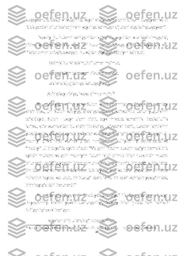 surgaysenu tafakkur xilvatgohida xayol sho‘xu ra’nolar bila bazm tuzgaysen va to
falak gardish qilur bashar jinsini xayoliga kelmagan a’jubani elga ko‘rguzgaysen”.
  Navoiy   bu   hukmni   eshitganidan   so‘ng   bu   xayoldan   voz   kecholmaganki,
o‘tirsa   va   tursa   ham   shu   xayol   uni   butun   tanini   larzaga   solib,   bu   xayol   uni   shu
fikrlar tomon qo‘zg‘atavergan. Bu vajdan quyidagi ruboiyni keltiradi:
Dedimki bu ishdakim, bo‘lurmen ma’mur, 
Har nechakim tutmasam o‘zumni ma’zur,
Lek ishtaki, ajdahoga kelturgay zo‘r,
Zo‘r etkay o‘ziga, istasa qilmoq mo‘r. 43
Shu   ruboiydan   so‘ng   yana   Sulton   sohibqironning   madhiga   o‘tib,   qanday
she’r   bitsa,   uni   Sulton   saroyiga   chekilgan   nazmni   ko‘rsatmoq   uchun   yugurishini
ta’kidlaydi.   Sulton   Husayn   ularni   o‘qib,   qaysi   misrada   kamchilik-   betakalluflik
ko‘rsa,   so‘z   xazinasidan   bu   she’r   liboslariga     o‘zgarish   berib,   tuzatish   kiritishini
yozadi va bu g‘azallar aynan ma’nolar xazinasiga boyligini ta’kidlab “Xazoyin ul-
maoniy”   (“Ma’nolar   xazinasi”)   deb   nomlaganini   kulliyotining   debochasida   va
“Badoyi’  ul-bidoya”da aytib o‘tadi: “Va gohi  ibratim  qusurin tag‘yir  bermak bila
aybdin   mubarro   va   gohi   maoniyim   futurin   isloh   qilmoq   bilan   nuqsondin   muarro
qilur erdi. Ba’zi baytimdin biror nomunosib lafzni chiqorib, bir dasta subha ichra
bir   durri   shahvor   tortqondek   biror   lafz   kiyirur   erdi   va   ba’zi   g‘azallarindin   biror
nohanjor   baytqa   xat   urub,   bir   buzug‘   dasht   ichra   bir   qasri   zarnigor   yasag‘ondek,
birir baytg‘a dahl berur erdi.”
Yuqorida   ta’kidlaganimiz   “Badoye’   ul-bidoya”   ilk   devonida   ham   Husayn
Boyqaroning   she’rni   yaxshi   tushunganligi,   Navoiy   bilan   ijodda   ham   hamkor
bo‘lganligi asosi berilgan:
Ravshan qilib ul charog‘i tobanda meni,
43
  Алишер Навоий, МАТ. 3-том: Хазойин ул-маоний: Ғаройиб ус-сиғар.  –  Тошкент: Фан, 1988.  12-  б.
65 