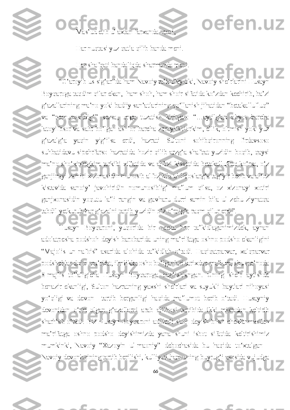 Mas’ud etib ul axtari farxanda meni,
Har nuqtasi yuz qatla qilib banda meni.
Har shafqati bandaliqda sharmanda meni.
“G‘aroyib us-sig‘ar”da ham Navoiy ta’kidlaydiki, Navoiy she’rlarini Husayn
Boyqaroga taqdim qilar ekan,  ham shoh, ham shoir sifatida ko‘zdan kechirib, ba’zi
g‘azallarining ma’no yoki badiiy san’atlarining qo‘llanish jihatidan “betakallufluq”
va   “nomunosiblig‘”   sezsa,   unga   tuzatish   kiritgan:   “…aytilg‘an   abyot   barcha
latoyifosor va sabt bo‘lgan ash’or barcha zoroyifshiorkim, ellik, oltmish yoki yuz
g‘azalg‘a   yaqin   yig‘ilsa   erdi,   hazrati   Sultoni   sohibqironning   firdavsoso
suhbatidavu   sipehrfarso   hazratida   hozir   qilib   arzg‘a   shafqat   yuzidin   boqib,   qaysi
ma’no sho‘xiningkim tarkibi xil’atida va alfozi kisvatida betakallufluq ko‘rsa, o‘z
ganjinayi zamiri xizonasidin munosib alfoz bila ul liboslarg‘a tag‘yir berib va alfoz
kistavida   sanoiy’   javohiridin   nomunosiblig‘   ma’lum   qilsa,   oz   xizonayi   xotiri
ganjxonasidin   yoqutu   la’li   rangin   va   gavharu   durri   samin   bila   ul   zebu   ziynatqa
tabdil yetkurub har g‘azalni tartib yuzidin o‘z o‘rnig‘a raqm qilur erdi”.
Husayn   Boyqaroni,   yuqorida   bir   necha   bor   ta’kidlaganimizdek,   aynan
adolatpesha podshoh deyish barobarida uning ma’rifatga oshno podsho ekanligini
“Majolis   un-nafois”   asarida   alohida   ta’kidlab   o‘tadi.   Haqiqatparvar,   xalqparvar
podshohlar doim ma’rifat, ilmlikka osho bo‘lganlari tarixdan ma’lum, shu ma’noda
8-majlis   to‘laligicha   Husayn   Boyqaroga   bag‘ishlangan.   Uning   she’r   aytishda
benazir   ekanligi,   Sulton   hazratning   yaxshi   she’rlari   va   suyukli   baytlari   nihoyasi
yo‘qligi   va   devon     tartib   berganligi   haqida   ma’lumot   berib   o‘tadi.   Husayniy
devonidan   o‘rin   olgan   g‘azallarni   arab   alifbosi   tartibida   ikki   misradan   keltirib
sharhlab o‘tadi. Biz Husayn Boyqaroni  adolatli  shoh deyish bilan cheklanmasdan
ma’rifatga   oshno   podsho   deyishimizda   yana   shuni   isbot   sifatida   keltirishimiz
mumkinki,   Navoiy   “Xazoyin   ul-maoniy”   debochasida   bu   haqida   to‘xtalgan   -
Navoiy devonlarining tartib berilishi, kulliyoti ham uning buyrug‘i asosida vujudga
66 