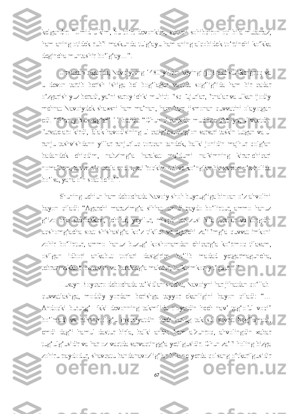 kelgandir:   “Umid   ulkim,   bu   to‘rt   devonkim,   sultoni   sohibqiron   oti   bila   mutarraz,
ham aning otidek rub’i maskunda tulg‘ayu ham aning alqobidek to‘rtinchi ko‘kka
degincha muntashir bo‘lg‘ay…”.
Umuman olganda, Navoiyning 1480-yildan keyingi ijod mahsuli kengroq va
u   devon   tartib   berish   ishiga   bel   bog‘lagan   vaqtda   sog‘lig‘ida   ham   bir   qadar
o‘zgarish yuz beradi, ya’ni saroy ichki muhiti: fisq-fujurlar, fitnalar va ulkan ijodiy
mehnat   Navoiydek   shaxsni   ham   ma’nan,   ham   ham   jismonan   quvvatini   olayotgan
edi. “G‘aroyib us-sig‘ar” 11-betida: “Chun ul tarixdin muddate o‘tti-yu, ul vaqtdin
fursate aro kirdi, falak havodisining ul qatig‘esadurg‘on sarsari taskin tutgan va ul
ranju   tashvishdann   yillar   ranjurluq   tortqan   tandek,   balki   jonidin   majhur   qolg‘an
badandek   chiqdim,   nabzimg‘a   harakat   ma’dumi   nafsimning   kirar-chiqari
noma’lum, tanim o‘n qatla andin, zaifroqkim nol va ko‘nglim bir zamon o‘z holida
bo‘lsa, yana o‘n soat behol”. 
Shuning uchiun ham debochada Navoiy shoh buyrug‘iga binoan o‘z ahvolini
bayon   qiladi:   “Agarchi   marazimg‘a   sihhat   umidi   paydo   bo‘liptur,   ammo   hanuz
g‘izo   bila   sharbatkim,   ichilur,   yeyilur,   misqol   tarozusi   bila   tortilur   va   tongdin
aqshomg‘acha   soat   shishasig‘a   ko‘z   tikilur   va   agarchi   za’ifimg‘a   quvvat   imkoni
zohir   bo‘liptur,   ammo   hanuz   buzug‘   koshonamdan   chiqarg‘a   ko‘pmoq   tilasam,
osilgan   idbori   ankabut   torlari   dastgirim   bo‘lib   madad   yetgarmaguncha,
tebranmakka tobu tavon va harakatg‘a makdur, balki imkon yo‘qdur…”.
Husayn Boyqaro debochada ta’kidlanishicha, Navoiyni har jihatdan qo‘llab-
quvvatlashga,   moddiy   yordam   berishga   tayyor   ekanligini   bayon   qiladi:   “…
Andoqki   burung‘I   ikki   devonning   takmilida   rioyatdin   hech   nav’   tag‘oful   voqi’
bo‘lmadi   va   rahnomolig‘u   insoniyatdin   hech   turlug   takosul   suvrat   bog‘lamadi,
emdi   dag‘i   hamul   dastur   birla,   balki   andin   ham   afzunroq,   ahvolingdin   xabar
tug‘ulg‘usidir va har oz vaqtda sarvaqtingg‘a yetilgusidir. Chun za’fi holing bizga
zohiru paydodur, shavqatu bandanavozlig‘lar bila ne yerda qolsang o‘tkarilgusidir
67 