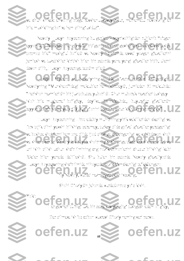 va   chun   shikast   ahvoling   bizga   ravshanu   xuvaydodur,   marhamatu   navosizlig‘lar
bila mushkiling bo‘lsa ham qiling‘usidur”.
Navoiy Husayn Boyqaroning bu gaplari – xayrixohligidan ruhlanib “o‘tgan
ayyomda”,   “kechgan   hangomada   bitilgan   parishon   gavharlarni   takmil   rishtasiga
tortmoq   bila”   mashg‘ul   bo‘ladi   va   Navoiy   bu   o‘rinda   avval   yozgan   g‘azallarini
jamlash   va   tuzatishlar   kiritish   bilan   bir   qatorda   yana   yangi   g‘azallar   bitib,   ularni
devon qilib, Husayn Boyqaroga taqdim qiladi. 
Husayn   Boyqaro   va   Navoiyning   ijodda   o‘zaro   hamkor   bo‘lganligini
Navoiyning   “Munshaot”idagi   maktublar   ham   isbotlaydi,   jumladan   30-maktubda:
“Parishon nazmlaridin bir juz tobutqa yuborildi. Chun muborak nazarlari tushgay –
isloh   bila   musharraf   bo‘lg‘ay,-   deyilsa,   33-maktubda,-   buyurg‘on   g‘zallardin
tayyor bo‘lg‘onlarni yuborildi. Qolg‘onini tugatib, borur kishidin yuborilg‘ay”.
Husayn Boyqaroning Hirot adabiy muhitining yirik vakillaridan ekanligi va
fors-tojik tilini yaxshi bilishiga qaramay, turkey tilde go‘zal g‘azallar yaratganligi
va boshqa shoirlarni ham ona tilida ijod qilishga chaqirganligi va sohibdevon shoh
va shoir ekanligi Navoiydek buyuk shoirning she’rlariga tuzatishlar kiritganligi va
uni   islih   qilish   uchun  she’r   ilmining   eng  nozik   tomonlarini   chuqur   bilishligi   kabi
faktlar   bilan   yanada   dalillashdi.   Shu   bulan   bir   qatorda   Navoiy   g‘azaliyotida
Husayn Boyqaroning she’r ilmida nihoyatda nozikfahmekanligi ta’kidlangan:
Ey Navoiy, xurdai nazmingga isloh istasang,
Shohi G‘oziydin jahonda xurdadonroq yo‘q kishi.
Yoki:
Har gavhari tufrog‘ uza bir qatra suv yanglig‘ tushgach adam o‘lg‘ay,
  Gar qilmasa ishfoq etibon xusravi G‘oziy naming sari parvo.
68 