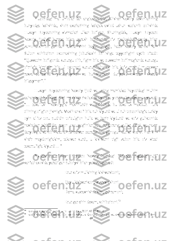 Yuqoridagi   ma’lumotlar   dan   anglashiladiki,   Alisher   Navoiy   devonlarining
bunyodga   kelishida,   shoir   asarlarining   kelajak   avlod   uchun   saqlanib   qolishida
Husayn   Boyqaroning   xizmatlari   ulkan   bo‘lgan.   Shuningdek,   Husayn   Boyqaro
Navoiy   ijodiga   hurmat   bilan   qarash   barobarida   o‘z   risolasida   Navoiy   bilan
zamondosh   bo‘lganidan   faxrlanishini   bayon   qilgan,   hatto   Navoiy   dahosi   ham
Sulton   sohibqiron   ostonasining   joburkashi   bo‘lishga   tayyorligini   aytib   o‘tadi:
“Quvvatim bo‘lgonda supurgu olib, ilgim bila va quvvatim bo‘lmag‘anda supurgu
o‘rnig‘a   kirpigim   bila   ul   ostonani   supurur   bahonasi   bila   ko‘zumni   ul   munavvar
ravza   tufrog‘idin   yorutg‘aymen   va   bu   xidmatni   dunyovu   oxiratim   sharafi
bilgaymen”. 44
Husayn   Boyqaroning   Navoiy   ijodi   va   uning   mamlakat   hayotidagi   muhim
aahamiyati  haqidagi  fikri  mashhur  risolasida  ayniqsa  yorqin aks  etgan.   U yozadi:
“…   taxallusi   “Navoiyg‘a   mashhurdir   va   ash’orida   bu   taxallus   mastdur.   Turk
tilining o‘lg‘on jismig‘a Masih ansofi bila ruh kiyurdi va ul ruh topqonlarg‘a turkiy
oyin   alfoz   toru   pudidin   to‘qulg‘on   hulla   va   harir   kiydurdi   va   so‘z   gulistonida
navbahor   tabiatidin   ravon   oso   yog‘inlar   bila   rangorang   gullar   ochti   va   nazm
daryosig‘a sahob fikratidinruhparvar  qatralar  bila gunogun durlar  sochti.  Har  sinf
she’r   maydonig‘akim,   takovar   surdi,   u   kishvarni   tig‘i   zabon   bila   o‘z   xittai
tasarrufig‘a kiyurdi… ”
Bu   risolada   Husayn   Boyqaro   Navoiy   haqidagi   fikrlarini   quyidagi   ruju’
san’ati asosida yaratilgan ruboiysi bilan yakunlagan edi: 
Erur so‘z mulkining kishvarsitoni;
Qayu kishvariston, xusravnishoni.
Dema xusravnishonkim, qahramoni;
Erur gar chin desam, sohibqironi. 45
44
  Навоийга армуғон. 4-китоб. – Тошкент: Фан, 2004. 83-84-бетлар.
45
  Навоийга армуғон. 2-китоб. – Тошкент: Абдулла Қодирий номидаги халқ мероси нашриёти, 2000. 14-бет.
69 