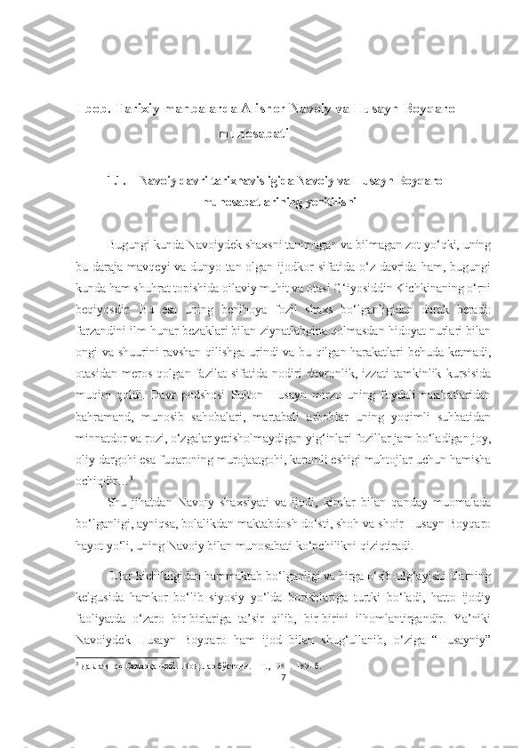 I bob. Tarixiy manbalarda Alisher Navoiy va Husayn Boyqaro    
                                         munosabati
1.1. Navoiy davri tarixnavisligida Navoiy va Husayn Boyqaro 
munosabatlarining yoritilishi
Bugungi kunda Navoiydek shaxsni tanimagan va bilmagan zot yo‘qki, uning
bu daraja  mavqeyi  va  dunyo  tan olgan  ijodkor   sifatida o‘z  davrida  ham,  bugungi
kunda ham shuhrat topishida oilaviy muhit va otasi G‘iyosiddin Kichkinaning o‘rni
beqiyosdir.   Bu   esa   uning   benihoya   fozil   shaxs   bo‘lganligidan   darak   beradi:
farzandini ilm-hunar bezaklari bilan ziynatlabgina qolmasdan hidoyat nurlari bilan
ongi va shuurini ravshan qilishga urindi va bu qilgan harakatlari behuda ketmadi,
otasidan   meros   qolgan   fazilat   sifatida   nodiri   davronlik,   izzati   tamkinlik   kursisida
muqim   qoldi.   Davr   podshosi   Sulton   Husayn   mirzo   uning   foydali   nasihatlaridan
bahramand,   munosib   sahobalari,   martabali   arboblar   uning   yoqimli   suhbatidan
minnatdor va rozi, o‘zgalar yetisholmaydigan yig‘inlari fozillar jam bo‘ladigan joy,
oliy dargohi esa fuqaroning murojaatgohi, karamli eshigi muhtojlar uchun hamisha
ochiqdir… 3
Shu   jihatdan   Navoiy   shaxsiyati   va   ijodi,   kimlar   bilan   qanday   muomalada
bo‘lganligi, ayniqsa, bolalikdan maktabdosh do‘sti, shoh va shoir Husayn Boyqaro
hayot yo‘li, uning Navoiy bilan munosabati ko‘pchilikni qiziqtiradi. 
 Ular kichikligidan hammaktab bo‘lganligi va birga o‘sib-ulg‘ayishi ularning
kelgusida   hamkor   bo‘lib   siyosiy   yo‘lda   borishlariga   turtki   bo‘ladi,   hatto   ijodiy
faoliyatda   o‘zaro   bir-birlariga   ta’sir   qilib,   bir-birini   ilhomlantirgandir.   Ya’niki
Navoiydek   Husayn   Boyqaro   ham   ijod   bilan   shug‘ullanib,   o‘ziga   “Husayniy”
3
 Давлатшоҳ Самарқандий. Шоирлар бўстони. – Т., 1981.  189- б. 
7 