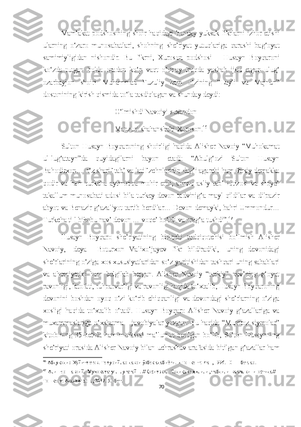 Mamlakat  podshosining shoir  haqidagi  bunday yuksak fikrlarni  izhor  etishi
ularning   o‘zaro   munosabatlari,   shohning   she’riyat   yutuqlariga   qarashi   bag‘oyat
samimiyligidan   nishondir.   Bu   fikrni,   Xuroson   podshosi   –   Husayn   Boyqaroni
ko‘zda   tutgan   holda   oradan   ko‘p   vaqt   o‘tmay   Iroqda   yashab   ijod   etgan   ulug‘
ozarbayjon   shoiri   Muhammad   Fuzuliy   ham   o‘zining   “Layli   va   Majnun”
dostonining kirish qismida to‘la tasdiqlagan va shunday deydi:
O‘lmishdi Navoiyi suxandon
Manzuri shahanshahi Xuroson. 46
Sulton   Husayn   Boyqaroning   shoirligi   haqida   Alisher   Navoiy   “Muhokamat
ul-lug‘atayn”da   quyidagilarni   bayon   etadi:   “Abulg‘ozi   Sulton   Husayn
Bahodirxon… o‘z sharif tab’ va latif zehnlaridin dag‘i agarchi ham forsiy demakka
qodir   va   ham   turkcha   aytmoqqa   mohir   erdi,   ammo   asliy   tab’   iqtizosi   va   shoye’
takallum   munosabati   adosi   bila   turkey   devon   tadvinig‘a   mayl   qildilar   va   dilpazir
abyot va Benazir g‘azaliyot tartib berdilar… Devon demayki, bahri Ummondur…
Turkcha ti l bila bu nav’ devon … voqe’ bo‘ldi va orag‘a tushdi”. 47
Husayn   Boyqaro   she’riyatining   birinchi   tadqiqotchisi   bo‘lmish   Alisher
Navoiy,   -deya     Boturxon   Valixo‘jayev   fikr   bildiradiki,   -uning   devonidagi
she’rlarining o‘ziga xos xususiyatlaridan so‘z yuritishidan tashqari uning sabablari
va   ahamiyatini   ham   belgilab   bergan.   Alisher   Navoiy   “turkiy”   nav’ning   g‘oyat
ravonligi, latofati, ruhparvarligi va ravonligi haqida to‘xtalib, Husayn Boyqaroning
devonini   boshdan   oyoq   o‘zi   ko‘rib   chiqqanligi   va   devondagi   she’rlarning   o‘ziga
xosligi   haqida   to‘xtalib   o‘tadi.   Husayn   Boyqaro   Alisher   Navoiy   g‘azallariga   va
muxammaslariga o‘xshatma – javobiyalar yozgan. Bu haqida “Mumtoz siymolar”
kitobining   35-betida   ham   mufassal   ma’lumot   berilgan   bo‘lib,   Sulton   Husaynning
she’riyati orasida Alisher Navoiy bilan uchrashuv arafasida bitilgan g‘azallar ham
46
  Абдуқодир Ҳайитметов. Темурийлар даври ўзбек адабиёти. – Тошкент: Фан, 1996. 10-11-бетлар.
47
  Алишер   Навоий.   Муҳокамату-л-луғатайн.   //Қосимжон   Содиқов   таҳлили,   табдили   ва   талқини   остида//   -
Тошкент: Академнашр, 2017. 51-бет.
70 