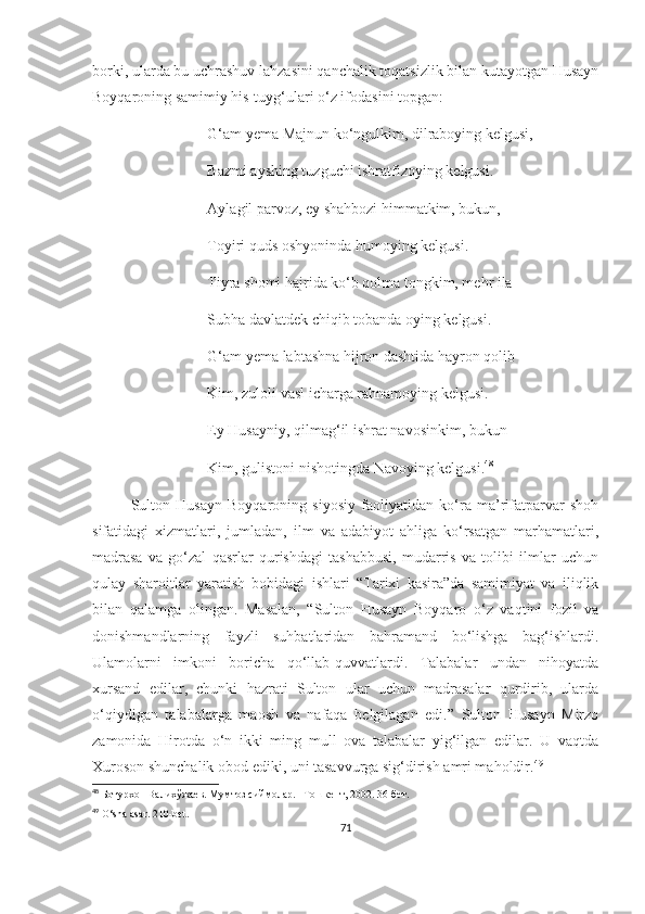 borki, ularda bu uchrashuv lahzasini qanchalik toqatsizlik bilan kutayotgan Husayn
Boyqaroning samimiy his-tuyg‘ulari o‘z ifodasini topgan:
G‘am yema Majnun ko‘ngulkim, dilraboying kelgusi,
Bazmi ayshing tuzguchi ishratfizoying kelgusi.
Aylagil parvoz, ey shahbozi himmatkim, bukun,
Toyiri quds oshyoninda humoying kelgusi.
Tiyra shomi hajrida ko‘b qolma tongkim, mehr ila
Subha davlatdek chiqib tobanda oying kelgusi.
G‘am yema labtashna hijron dashtida hayron qolib
Kim, zuloli vasl icharga rahnamoying kelgusi.
Ey Husayniy, qilmag‘il ishrat navosinkim, bukun
Kim, gulistoni nishotingda Navoying kelgusi. 48
Sulton   Husayn   Boyqaroning   siyosiy   faoliyatidan   ko‘ra   ma’rifatparvar   shoh
sifatidagi   xizmatlari,   jumladan,   ilm   va   adabiyot   ahliga   ko‘rsatgan   marhamatlari,
madrasa   va   go‘zal   qasrlar   qurishdagi   tashabbusi,   mudarris   va   tolibi   ilmlar   uchun
qulay   sharoitlar   yaratish   bobidagi   ishlari   “Tarixi   kasira”da   samimiyat   va   iliqlik
bilan   qalamga   olingan.   Masalan,   “Sulton   Husayn   Boyqaro   o‘z   vaqtini   fozil   va
donishmandlarning   fayzli   suhbatlaridan   bahramand   bo‘lishga   bag‘ishlardi.
Ulamolarni   imkoni   boricha   qo‘llab-quvvatlardi.   Talabalar   undan   nihoyatda
xursand   edilar,   chunki   hazrati   Sulton   ular   uchun   madrasalar   qurdirib,   ularda
o‘qiydigan   talabalarga   maosh   va   nafaqa   belgilagan   edi.”   Sulton   Husayn   Mirzo
zamonida   Hirotda   o‘n   ikki   ming   mull   ova   talabalar   yig‘ilgan   edilar.   U   vaqtda
Xuroson shunchalik obod ediki, uni tasavvurga sig‘dirish amri maholdir. 49
  
48
  Ботурхон Валихўжаев. Мумтоз сиймолар. –Тошкент, 2002. 36-бет.
49
  O‘sha asar. 210-bet.
71 