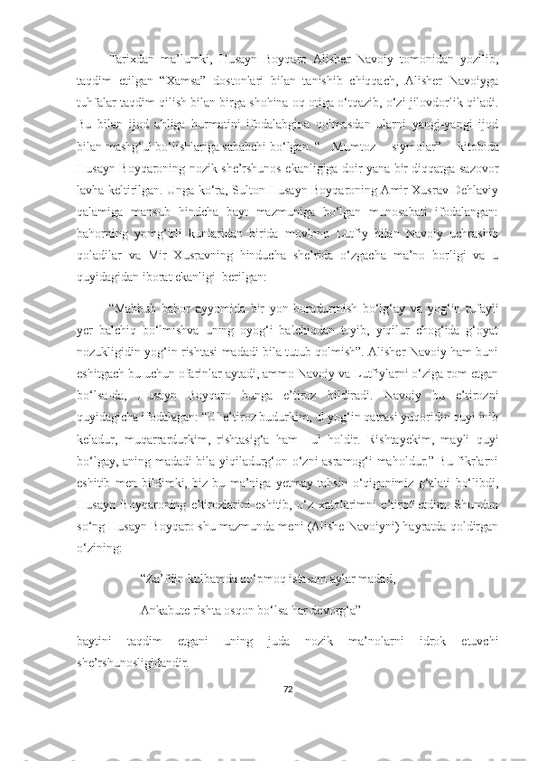 Tarixdan   ma’lumki,   Husayn   Boyqaro   Alisher   Navoiy   tomonidan   yozilib,
taqdim   etilgan   “Xamsa”   dostonlari   bilan   tanishib   chiqqach,   Alisher   Navoiyga
tuhfalar taqdim qilish bilan birga shohina oq otiga o‘tqazib, o‘zi jilovdorlik qiladi.
Bu   bilan   ijod   ahliga   hurmatini   ifodalabgina   qolmasdan   ularni   yangi-yangi   ijod
bilan mashg‘ul bo‘lishlariga sababchi bo‘lgan. “ Mumtoz   siymolar”   kitobida
Husayn Boyqaroning nozik she’rshunos ekanligiga doir yana bir diqqatga sazovor
lavha keltirilgan. Unga ko‘ra, Sulton Husayn Boyqaroning Amir Xusrav Dehlaviy
qalamiga   mansub   hindcha   bayt   mazmuniga   bo‘lgan   munosabati   ifodalangan:
bahorning   yomg‘irli   kunlaridan   birida   movlono   Lutfiy   bilan   Navoiy   uchrashib
qoladilar   va   Mir   Xusravning   hinducha   she’rida   o‘zgacha   ma’no   borligi   va   u
quyidagidan iborat ekanligi  berilgan:
“Mahbub   bahor   ayyomida   bir   yon   boradurmish   bo‘lg‘ay   va   yog‘in   tufayli
yer   balchiq   bo‘lmishva   uning   oyog‘i   balchiqdan   toyib,   yiqilur   chog‘ida   g‘oyat
nozukligidin yog‘in rishtasi madadi bila tutub qolmish”. Alisher Navoiy ham buni
eshitgach bu uchun ofarinlar aytadi, ammo Navoiy va Lutfiylarni o‘ziga rom etgan
bo‘lsa-da,   Husayn   Boyqaro   bunga   e’tiroz   bildiradi.   Navoiy   bu   e’tirozni
quyidagicha ifodalagan: “Ul e’tiroz budurkim, ul yog‘in qatrasi yuqoridin quyi inib
keladur,   muqarrardurkim,   rishtasig‘a   ham     ul   holdir.   Rishtayekim,   mayli   quyi
bo‘lgay, aning madadi bila yiqiladurg‘on o‘zni asramog‘i maholdur.” Bu fikrlarni
eshitib   men   bildimki,   biz   bu   ma’niga   yetmay   tahsin   o‘qiganimiz   g‘alati   bo‘libdi,
Husayn   Boyqaroning   e’tirozlarini   eshitib,   o‘z   xatolarimni   e’tirof   etdim.   Shundan
so‘ng Husayn Boyqaro shu mazmunda meni (Alishe Navoiyni) hayratda qoldirgan
o‘zining:
“Za’fdin kulbamda qo‘pmoq istasam aylar madad,
Ankabute rishta osqon bo‘lsa har devorg‘a” –
baytini   taqdim   etgani   uning   juda   nozik   ma’nolarni   idrok   etuvchi
she’rshunosligidandir.
72 