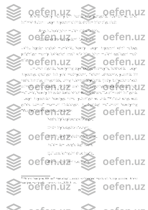 Alisher   Navoiy   maoniy   ahli   haqida   so‘z   yuritganda   hukmdor   va   do‘sti
bo‘lmish Sulton Husayn Boyqaroni alohida ehtirom bilan tilga oladi:
Anga bu baski jahon mulkin oldi so‘z birla,
Chekib sipohi maoniy dami fusunsozi 50
Ushbu   baytdan   anglash   mumkinki,   Navoiy   Husayn   Boyqaroni   sehrli   nafasga
yo‘g‘rilgan   maoniy   lashkarlari   orqali   so‘z   bilan   jahon   mulkini   egallagani   madh
etilgan.
Umuman olganda, Navoiyning qaysi asariga boqmaylik, barchasida Husayn
Boyqaroga   ajratilgan   bob   yoki   madhiyalarni,   fikrlarni   uchratamiz,   yuqorida   bir
necha   bor   tilga   olinganidek,   uning   hukmronlik   yillarida   ijodiy   faoliyatlar   to‘xtab
qolmadi,   uning   negizida   o‘zi   bosh-qosh   bo‘lib   turganligi   tarixiy   asarlardan   ham
ma’lumki, Navoiy bir qadar davlat ishlari va ijodida tanaffus qilmoqchi bo‘lganda
Husayn   Boyqarodan   Navoiyga   noma     yuborilgan   va   unda   “Yo‘qtur   sanga   vaqt
go‘sha   tutmoq”   mazmuni   ifodalangan.   Bu   haqidagi   ma’lumotni   Navoiyning
“Vaqfiya” nomli asarida uchratamiz:
Necha biyik aylasang so‘zungni,
Ondin biyik etgabiz o‘zungni…
Chun hukmni anglading dam urma,
Balkim dam urarg‘a dag‘i turma.
Qulluqqa ko‘ngulni chust bog‘la,
Xizmatqa belingni rust bog‘la.
50
  “Alisher   Navoiy   va   XXI   asr”   mavzusidagi   uluslararo   konferensiyasi   materiallari:   Nurboy   Jabborov.     Alisher
Navoiy va maoniy ahli. –Toshkent: Boku, 2023. 21-bet.
73 