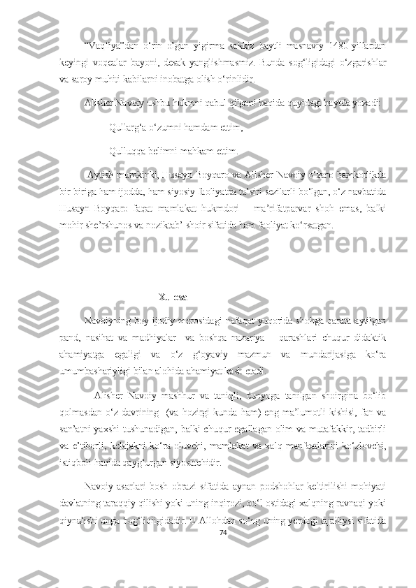 “Vaqfiya”dan   o‘rin   olgan   yigirma   sakkiz   baytli   masnaviy   1480-yillardan
keyingi   voqealar   bayoni,   desak   yanglishmasmiz.   Bunda   sog‘ligidagi   o‘zgarishlar
va saroy muhiti kabilarni inobatga olish o‘rinlidir.
Alisher Navoiy ushbu hukmni qabul qilgani haqida quyidagi baytda yozadi:
Qullarg‘a o‘zumni hamdam ettim,
Qulluqqa belimni mahkam ettim.
  Aytish mumkinki, Husayn Boyqaro va Alisher Navoiy o‘zaro hamkorlikda
bir-biriga ham ijodda, ham siyosiy faoliyatda ta’siri sezilarli bo‘lgan, o‘z navbatida
Husayn   Boyqaro   faqat   mamlakat   hukmdori   –   ma’rifatparvar   shoh   emas,   balki
mohir she’rshunos va noziktab’ shoir sifatida ham faoliyat ko‘rsatgan. 
Xulosa
Navoiyning  boy   ijodiy  merosidagi   nafaqat   yuqorida  shohga   qarata   aytilgan
pand,   nasihat   va   madhiyalar     va   boshqa   nazariya   –   qarashlari   chuqur   didaktik
ahamiyatga   egaligi   va   o‘z   g‘oyaviy   mazmun   va   mundarijasiga   ko‘ra
umumbashariyligi bilan alohida ahamiyat kasb etadi. 
    Alisher   Navoiy   mashhur   va   taniqli,   dunyoga   tanilgan   shoirgina   bo‘lib
qolmasdan   o‘z   davrining     (va   hozirgi   kunda   ham)   eng   ma’lumotli   kishisi,   fan   va
san’atni  yaxshi  tushunadigan, balki chuqur  egallagan olim  va mutafakkir, tadbirli
va   e’tiborli,   kelajakni   ko‘ra   oluvchi,   mamlakat   va   xalq   manfaatlarini   ko‘zlovchi,
istiqboli haqida qayg‘urgan siyosatchidir.
Navoiy   asarlari   bosh   obrazi   sifatida   aynan   podshohlar   keltirilishi   mohiyati
davlatning taraqqiy qilishi yoki uning inqirozi, qo‘l ostidagi xalqning ravnaqi yoki
qiynalishi unga bog‘liqligidadir. U Allohdan so‘ng uning yerdagi tajalliysi sifatida
74 