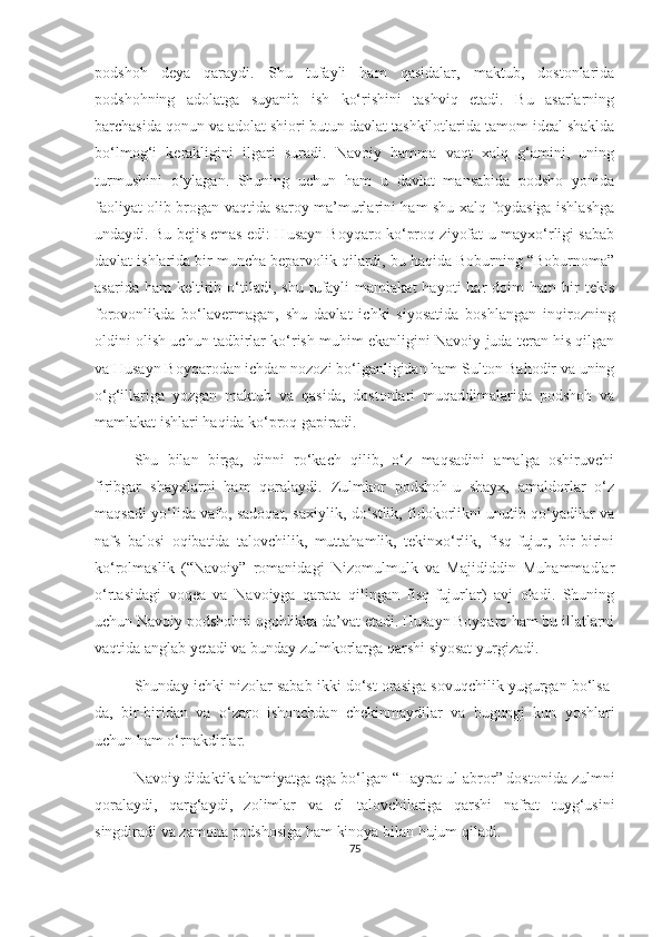 podshoh   deya   qaraydi.   Shu   tufayli   ham   qasidalar,   maktub,   dostonlarida
podshohning   adolatga   suyanib   ish   ko‘rishini   tashviq   etadi.   Bu   asarlarning
barchasida qonun va adolat shiori butun davlat tashkilotlarida tamom ideal shaklda
bo‘lmog‘i   kerakligini   ilgari   suradi.   Navoiy   hamma   vaqt   xalq   g‘amini,   uning
turmushini   o‘ylagan.   Shuning   uchun   ham   u   davlat   mansabida   podsho   yonida
faoliyat olib brogan vaqtida saroy ma’murlarini ham shu xalq foydasiga ishlashga
undaydi. Bu bejis emas edi: Husayn Boyqaro ko‘proq ziyofat-u mayxo‘rligi sabab
davlat ishlarida bir muncha beparvolik qilardi, bu haqida Boburning “Boburnoma”
asarida   ham   keltirib  o‘tiladi,  shu   tufayli   mamlakat   hayoti   har   doim   ham   bir   tekis
forovonlikda   bo‘lavermagan,   shu   davlat   ichki   siyosatida   boshlangan   inqirozning
oldini olish uchun tadbirlar ko‘rish muhim ekanligini Navoiy juda teran his qilgan
va Husayn Boyqarodan ichdan nozozi bo‘lganligidan ham Sulton Bahodir va uning
o‘g‘illariga   yozgan   maktub   va   qasida,   dostonlari   muqaddimalarida   podshoh   va
mamlakat ishlari haqida ko‘proq gapiradi.
Shu   bilan   birga,   dinni   ro‘kach   qilib,   o‘z   maqsadini   amalga   oshiruvchi
firibgar   shayxlarni   ham   qoralaydi.   Zulmkor   podshoh-u   shayx,   amaldorlar   o‘z
maqsadi yo‘lida vafo, sadoqat, saxiylik, do‘stlik, fidokorlikni unutib qo‘yadilar va
nafs   balosi   oqibatida   talovchilik,   muttahamlik,   tekinxo‘rlik,   fisq-fujur,   bir-birini
ko‘rolmaslik   (“Navoiy”   romanidagi   Nizomulmulk   va   Majididdin   Muhammadlar
o‘rtasidagi   voqea   va   Navoiyga   qarata   qilingan   fisq-fujurlar)   avj   oladi.   Shuning
uchun Navoiy podshohni ogohlikka da’vat etadi. Husayn Boyqaro ham bu illatlarni
vaqtida anglab yetadi va bunday zulmkorlarga qarshi siyosat yurgizadi. 
Shunday ichki nizolar sabab ikki do‘st orasiga sovuqchilik yugurgan bo‘lsa-
da,   bir-biridan   va   o‘zaro   ishonchdan   chekinmaydilar   va   bugungi   kun   yoshlari
uchun ham o‘rnakdirlar. 
Navoiy didaktik ahamiyatga ega bo‘lgan “Hayrat ul-abror” dostonida zulmni
qoralaydi,   qarg‘aydi,   zolimlar   va   el   talovchilariga   qarshi   nafrat   tuyg‘usini
singdiradi va zamona podshosiga ham kinoya bilan hujum qiladi. 
75 