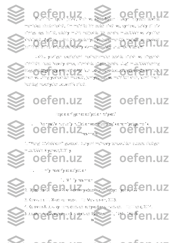 Shuni   ham   aytish   joizki,   shoh   va   shoir   Sulton   Husayn   Boyqaro   davrida
mamlakat   obodonlashdi,   ilm-ma’rifat   bir   qadar   o‘sdi   va,   ayniqsa,   turkiy   til   o‘z
o‘rniga   ega   bo‘ldi,   adabiy   muhit   natijasida   bir   qancha   mutafakkir   va   ziyolilar
shakllandi.   Ayniqsa,   Hirot   ilm,   madaniyat   va   hunarmandlik   markazi   va   maskani
bo‘lib qoldi. Bu ishlarda esa Navoiy xizmatlarini ham unutmaslik darkor.
Ushbu   yozilgan   asarlarlarni   nasihatnomalar   tarzida   o‘qish   va   o‘rganish
o‘rinlidir.   Faqat   Navoiy   emas,   o‘tmishda   o‘tgan   barcha   ulug‘   mutafakkirlarning
bizga qoldirgan boy merosi hozirgi kun uchun ham dasturulamal vazifasini o‘tab,
inson va uning yashashdan maqsadi, jamiyat, odil va ma’rifatli shoh, komil inson
haqidagi nazariyalar ustuvorlik qiladi.
Foydalanilgan adabiyotlar ro‘yxati
I. Normativ-huquqiy hujjatlar va metodologik ahamiyatga molik 
                                               nashrlar:
1. “Yangi O‘zbekiston” gazetasi. Dunyoni ma’naviy tanazzuldan qutqara oladigan
mutafakkir. 8-yanvar,2021-y. 
II.   Ilmiy-nazariy adabiyotlar
1. Milliy nashrlar
2.   Ҳасанов. С. Навоийнинг етти туҳфаси. – Т.: Ғафур Ғулом, 1991.
3.  Комилов. Н. Хизр чашмаси. – Т.: Маънавият, 2005 .
4. Қаюмов А. Дилкушо такрорлар ва руҳафзо ашъорлар. – Т.: Шарқ, 2014.
5.  Давлатшоҳ Самарқандий. Шоирлар бўстони. – Т., 1981.  189- б. 
76 