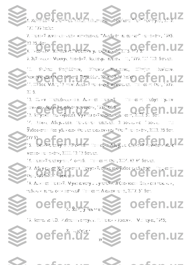 6.  Zahiriddin Muhammad Bobur. Boburnoma.  – Toshkent: “Fan” nashriyoti, 2019.
170-179-betlar.
7.   Навоий   замондошлари   хотирасида.   “Адабиёт   ва   санъат”   нашриёти,   1985.
32-35- бет
8.  Ғиёсиддин Хондамир. Макорим ул-ахлоқ. – Т., 2015. 117-б.
9.  Зайниддин Маҳмуд Восифий. Бадоеъул вақоеъ. – Т., 1979. 101-102- бетлар.
10.   Shuhrat   Sirojiddinov,   Dilnavoz   Yusupova,   Olimjon   Davlatov.
Navoiyshunoslik. –Toshkent: Tamaddun, 2018. 12-17-betlar.
11.  Ойбек. МАТ, 13- том: Адабий-танқидий мақолалар. –Тошкент: Фан, 1979.
20-б.
12.   Олим   Шарафиддинов.   Алишер   Навоий.   –   Тошкент:   Ғафур   Ғулом
номидаги бадиий адабиёт нашриёти, 1971. 64-б.
13. Ботурхон Валихўжаев. Мумтоз сиймолар. –Тошкент, 2002. 50- бет. 
14.   Воҳид   Абдуллаев.   Танланган   асарлар.   2   жилдлик:   1-жилд.   –   Т.:
Ўзбекистон Республикаси Фанлар академияси “Фан” нашриёти, 2002. 35-бет.
(77-б)
15.  Навоийга армуғон. 2-китоб. – Тошкент: Абдулла Қодирий номидаги халқ
мероси нашриёти, 2000. 12-13-бетлар.
16.  Навоийга армуғон. 4-китоб. – Тошкент: Фан, 2004. 83-84-бетлар.
17.   Абдуқодир   Ҳайитметов.   Темурийлар   даври   ўзбек   адабиёти.   –   Тошкент:
Фан, 1996. 10-11-бетлар.
18.   Алишер   Навоий.   Муҳокамату-л-луғатайн.   //Қосимжон   Содиқов   таҳлили,
табдили ва талқини остида// -Тошкент: Академнашр, 2017. 51-бет.
2. Xorijiy nashrlar
19.  Бертельс Е.Э.  Избранные труды. Т. Наваи и Джами. – М.:Наука, 1965;
3. Lug‘atlar
77 