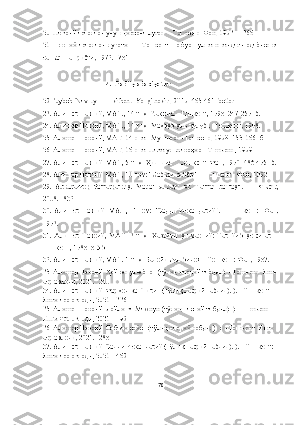 20. Навоий асарлари учун қисқача луғат. – Тошкент: Фан, 1993. – 365-
21. Навоий асарлари луғати. . – Тошкент: Ғафур Ғулом номидаги адабиёт ва
санъат нашриёти, 1972. -781-
4. Badiiy adabiyotlar
22 .  Oybek. Navoiy. – Toshkent: Yangi nashr, 2019. 455-461- betlar.
23.  Алишер Навоий, МАТ., 14-том: Вақфия. -Тошкент, 1998. 247-259- б.
24.  Алишер Навоий, МАТ., 14-том:  Махбуб уль- қ улуб  . -Тошкент, 19 9 8. 
25.  Алишер Навоий, МАТ.  14 -том. : Муншаот   - Тошкент,   19 98 .  153-156-  б.
26.  Алишер Навоий, МАТ, 15-том: Назм ул-жавоҳир. -Тошкент, 19 9 9.
27.  Алишер Навоий .  МАТ,  5 -том :  Ҳилолия.  – Тошкент: Фан, 19 90 .  486-495-  б.
28.  Алишер Навоий. МАТ, 10-том: “Сабъаи сайёр”. – Тошкент:  Фан, 1992.
29.   Abdurazzoq   Samarqandiy.   Matlai   sa’dayn   va   majmai   bahrayn.   –Toshkent,
2008.  -832-
30.   Алишер   Навоий.   МАТ,   11-том:   “Садди   Искандарий”.   –   Тошкент:     Фан,
1993. 
31.   Алишер   Навоий,   МАТ.   3-том:   Хазойин   ул-маоний:   Ғаройиб   ус-сиғар.   -
Тошкент, 1988. 8-5 б. 
32.  Алишер Навоий, МАТ.  1 -том :  Бадойиъ ул-бидоя.  – Тошкент: Фан, 198 7 .
33.  Алишер Навоий. Ҳайрат ул-аброр (тўлиқ насрий табдил). –Тошкент: Янги
аср авлоди, 2021. -240-
34.  Алишер Навоий. Фарҳод ва Ширин (тўлиқ насрий табдил). ). –Тошкент: 
Янги аср авлоди, 2021. -336-
35.  Алишер Навоий. Лайли ва Мажнун (тўлиқ насрий табдил). ). –Тошкент: 
Янги аср авлоди, 2021. -192-
36.  Алишер Навоий. Сабъаи сайёр (тўлиқ насрий табдил). ). –Тошкент: Янги 
аср авлоди, 2021. -288-
37.  Алишер Навоий. Садди Искандарий (тўлиқ насрий табдил). ). –Тошкент: 
Янги аср авлоди, 2021. -452-
78 