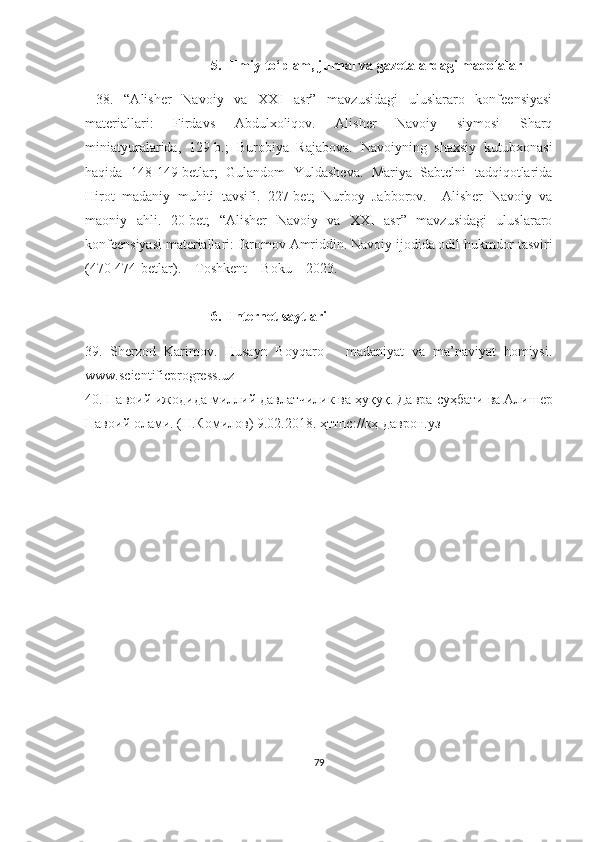 5. Ilmiy   to ‘ plam ,  jurnal   va   gazetalardagi   maqolalar
  38.   “Alisher   Navoiy   va   XXI   asr”   mavzusidagi   uluslararo   konfeensiyasi
materiallari:   Firdavs   Abdulxoliqov.   Alisher   Navoiy   siymosi   Sharq
miniatyuralarida,   129-b.;   Burobiya   Rajabova.   Navoiyning   shaxsiy   kutubxonasi
haqida   148-149-betlar;   Gulandom   Yuldasheva.   Mariya   Sabtelni   tadqiqotlarida
Hirot   madaniy   muhiti   tavsifi.   227-bet;   Nurboy   Jabborov.     Alisher   Navoiy   va
maoniy   ahli.   20-bet;   “Alisher   Navoiy   va   XXI   asr”   mavzusidagi   uluslararo
konfeensiyasi materiallari:  Ikromov Amriddin . Navoiy ijodida odil hukmdor tasviri
(470-474-betlar).  –Toshkent – Boku – 2023. 
6. Internet saytlari
39.   Sherzod   Karimov.   Husayn   Boyqaro   –   madaniyat   va   ma’naviyat   homiysi.
www.scientificprogress.uz
40. Навоий ижодида миллий давлатчилик ва ҳуқуқ. Давра   суҳбати   ва   Алишер
Навоий   олами . ( Н . Комилов ) 9.02.2018.  ҳттпс :// кҳ - даврон . уз
79 