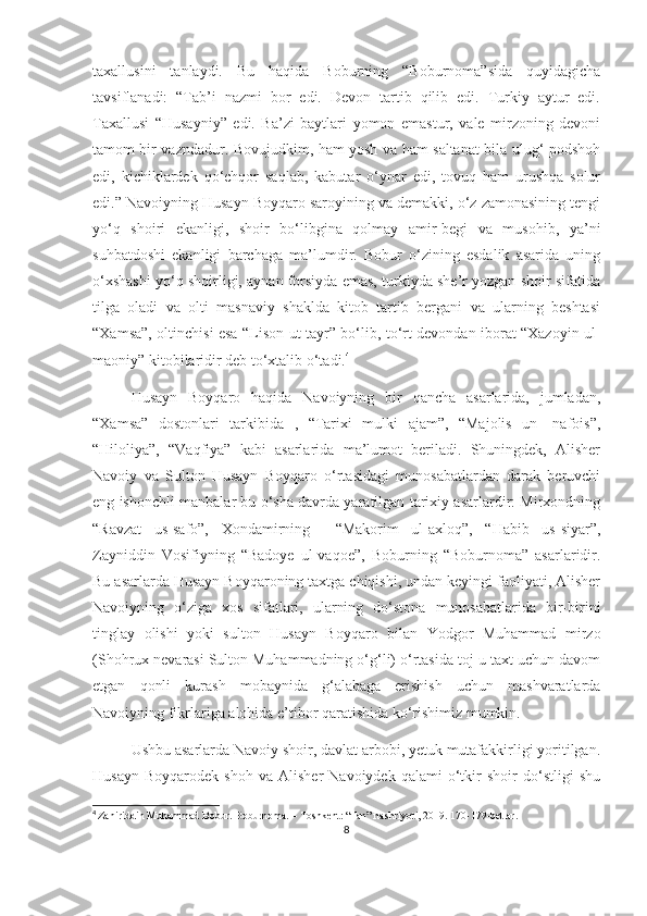 taxallusini   tanlaydi.   Bu   haqida   Boburning   “Boburnoma”sida   quyidagicha
tavsiflanadi:   “Tab’i   nazmi   bor   edi.   Devon   tartib   qilib   edi.   Turkiy   aytur   edi.
Taxallusi   “Husayniy”   edi.   Ba’zi   baytlari   yomon   emastur,   vale   mirzoning   devoni
tamom bir vazndadur. Bovujudkim, ham yosh va ham saltanat bila ulug‘ podshoh
edi,   kichiklardek   qo‘chqor   saqlab,   kabutar   o‘ynar   edi,   tovuq   ham   urushqa   solur
edi.” Navoiyning Husayn Boyqaro saroyining va demakki, o‘z zamonasining tengi
yo‘q   shoiri   ekanligi,   shoir   bo‘libgina   qolmay   amir-begi   va   musohib,   ya’ni
suhbatdoshi   ekanligi   barchaga   ma’lumdir.   Bobur   o‘zining   esdalik   asarida   uning
o‘xshashi yo‘q shoirligi, aynan forsiyda emas, turkiyda she’r yozgan shoir sifatida
tilga   oladi   va   olti   masnaviy   shaklda   kitob   tartib   bergani   va   ularning   beshtasi
“Xamsa”, oltinchisi esa “Lison ut-tayr” bo‘lib, to‘rt devondan iborat “Xazoyin ul-
maoniy” kitobilaridir deb to‘xtalib o‘tadi. 4
Husayn   Boyqaro   haqida   Navoiyning   bir   qancha   asarlarida,   jumladan,
“Xamsa”   dostonlari   tarkibida   ,   “Tarixi   mulki   ajam”,   “Majolis   un-   nafois”,
“Hiloliya”,   “Vaqfiya”   kabi   asarlarida   ma’lumot   beriladi.   Shuningdek,   Alisher
Navoiy   va   Sulton   Husayn   Boyqaro   o‘rtasidagi   munosabatlardan   darak   beruvchi
eng ishonchli manbalar bu o‘sha davrda yaratilgan tarixiy asarlardir: Mirxondning
“Ravzat   us-safo”,   Xondamirning     “Makorim   ul-axloq”,   “Habib   us-siyar”,
Zayniddin   Vosifiyning   “Badoye   ul-vaqoe”,   Boburning   “Boburnoma”   asarlaridir.
Bu asarlarda Husayn Boyqaroning taxtga chiqishi, undan keyingi faoliyati, Alisher
Navoiyning   o‘ziga   xos   sifatlari,   ularning   do‘stona   munosabatlarida   bir-birini
tinglay   olishi   yoki   sulton   Husayn   Boyqaro   bilan   Yodgor   Muhammad   mirzo
(Shohrux nevarasi Sulton Muhammadning o‘g‘li) o‘rtasida toj-u taxt uchun davom
etgan   qonli   kurash   mobaynida   g‘alabaga   erishish   uchun   mashvaratlarda
Navoiyning fikrlariga alohida e’tibor qaratishida ko‘rishimiz mumkin. 
Ushbu asarlarda Navoiy shoir, davlat arbobi, yetuk mutafakkirligi yoritilgan.
Husayn   Boyqarodek   shoh   va   Alisher   Navoiydek   qalami   o‘tkir   shoir   do‘stligi   shu
4
  Zahiriddin Muhammad Bobur. Boburnoma.  – Toshkent: “Fan” nashriyoti, 2019. 170-179-betlar.
8 