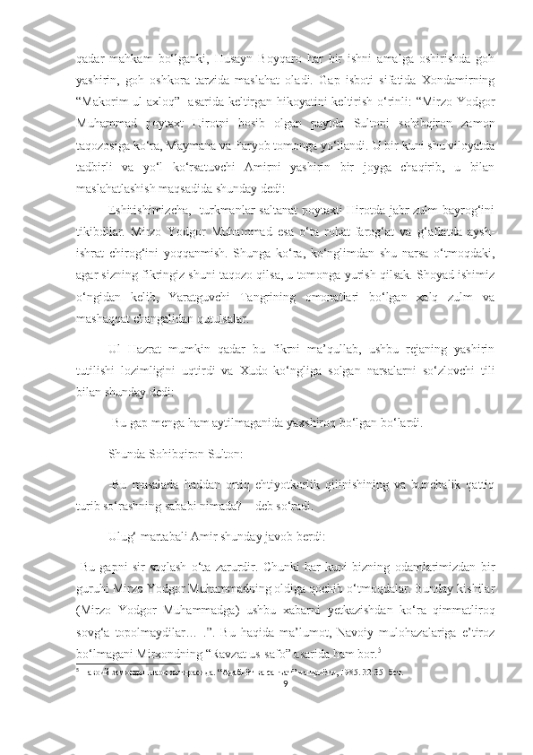 qadar   mahkam   bo‘lganki,   Husayn   Boyqaro   har   bir   ishni   amalga   oshirishda   goh
yashirin,   goh   oshkora   tarzida   maslahat   oladi.   Gap   isboti   sifatida   Xondamirning
“Makorim ul-axloq”   asarida keltirgan hikoyatini keltirish o‘rinli: “Mirzo Yodgor
Muhammad   poytaxt   Hirotni   bosib   olgan   paytda   Sultoni   sohibqiron   zamon
taqozosiga ko‘ra, Maymana va Faryob tomonga yo‘llandi. U bir kuni shu viloyatda
tadbirli   va   yo‘l   ko‘rsatuvchi   Amirni   yashirin   bir   joyga   chaqirib,   u   bilan
maslahatlashish maqsadida shunday dedi:
Eshitishimizcha,   turkmanlar saltanat  poytaxti  Hirotda jabr-zulm  bayrog‘ini
tikibdilar.   Mirzo   Yodgor   Muhammad   esa   o‘ta   rohat-farog‘at   va   g‘aflatda   aysh-
ishrat   chirog‘ini   yoqqanmish.   Shunga   ko‘ra,   ko‘nglimdan   shu   narsa   o‘tmoqdaki,
agar sizning fikringiz shuni taqozo qilsa, u tomonga yurish qilsak. Shoyad ishimiz
o‘ngidan   kelib,   Yaratguvchi   Tangrining   omonatlari   bo‘lgan   xalq   zulm   va
mashaqqat changalidan qutulsalar.
Ul   Hazrat   mumkin   qadar   bu   fikrni   ma’qullab,   ushbu   rejaning   yashirin
tutilishi   lozimligini   uqtirdi   va   Xudo   ko‘ngliga   solgan   narsalarni   so‘zlovchi   tili
bilan shunday dedi: 
-Bu gap menga ham aytilmaganida yaxshiroq bo‘lgan bo‘lardi.
Shunda Sohibqiron Sulton:
-Bu   masalada   haddan   ortiq   ehtiyotkorlik   qilinishining   va   bunchalik   qattiq
turib so‘rashning sababi nimada? – deb so‘radi. 
Ulug‘ martabali Amir shunday javob berdi:
-Bu   gapni   sir   saqlash   o‘ta   zarurdir.   Chunki   har   kuni   bizning   odamlarimizdan   bir
guruhi Mirzo Yodgor Muhammadning oldiga qochib o‘tmoqdalar. Bunday kishilar
(Mirzo   Yodgor   Muhammadga)   ushbu   xabarni   yetkazishdan   ko‘ra   qimmatliroq
sovg‘a   topolmaydilar…   .”.   Bu   haqida   ma’lumot,   Navoiy   mulohazalariga   e’tiroz
bo‘lmagani Mirxondning “Ravzat us-safo” asarida ham bor. 5
5
  Навоий замондошлари хотирасида. “Адабиёт ва санъат” нашриёти, 1985. 32-35- бет.
9 