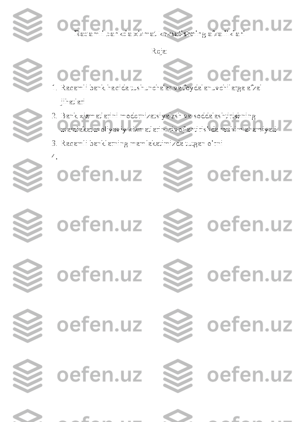 Raqamli bankda xizmat kursatishning afzalliklari
Reja:
1. Raqamli bank haqida tushunchalar va foydalanuvchilarga afzal 
jihatlari
2. Bank xizmatlarini modernizatsiyalash va soddalashtirishning 
mamlakat moliyaviy xizmatlarini rivojlantirishda muhim ahamiyati
3. Raqamli banklarning mamlakatimizda tutgan o’rni
4. 