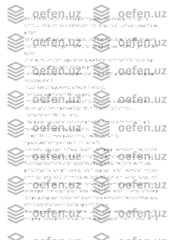 ANORBANK rivojlanish strategiyasining asosi – mijozlarga yo'naltirilganlik
bo’lib,   u   o’zida   bir   qator   elementlarni   o’z   ichiga   oladi.   Jumladan,   sezgirlik   va
yordam
berish istagi, yondashuvning soddaligi, odamlarga hayotda va biznesda bir qadam
oldinda   bo'lish   imkoniyatini   berish,   har   qanday   mijozga   individual   yondashuvni
saqlab
qolish va ma'lumotlarni qayta ishlashda xavfsizlikni ta'minlash bilan har qanday
so'rovni iloji boricha tezroq bajarishga yo’nalganlik.
Ushbu say harakatlar va strategiya natijasi o’laroq 2021-yilda Anorbank quyidagi
natijalarga erishdi:
   butun Respublikaga xizmat ko‘rsatish boshlandi;
   jamoadagi xodimlar soni 850 taga yetdi;
   mijozlar bazasi 115 000 gacha ko‘tarildi, 100 000 bank kartasi chiqazildi va
depozit uchun jismoniy shaxslardan 350 mlrd. so‘mni jalb qilindi;
   hamkorlari soni 2500 dan oshdi;
   ikki yuzdan ortiq tashkilotlar umumiy hisobda 20 mlrd. so‘m nominalli oylik
maoshlarni Anorbank orqali o‘tkazishdi;
   ilovani 270 000 marta yuklab olindi, ilovadan har kuni faol
foydalanuvchilarning soni esa 40 000 dan ko‘p.
Boshqacha   aytadigan   bo‘lsak,   raqamli   moliyaviy   xizmatlarni   rivojlantirish
mamlakat bank-moliya tizimi ravnaqining muhim yo‘nalishi bo‘lib xizmat qiladi.
Yuqoridagi raqamlar shundan darak beradiki, bank jadal rivojlanish va mijozga
yo’naltirilganlik   tamoyili   asosida   taklif   etayotgan   sifatli   xizmatlari   mijozlar
tomonidan   keng   qabul   qilinmoqda   va   bank   mijozlari   soni   kundan   kunga   ortib
bormoqda.   Bu   esa   mamlakatimiz   bank-moliya   tizimida   yangi   raqamli   bank
tendensiyasi   boshlanganligidan   darak   beradi.   Shu   sababli   hozirda   an’anaviy
faoliyat yuritayotgan banklar ham raqamli bank xizmatlarini rivojlantirishga katta
e’tibor qaratishlari zamon talabiga aylanibbormoqda.
Masofaviy   xizmat   ko‘rsatish   biznes   uchun   qulay   sxema,   chunki   u   muhim
moliyaviy operatsiyalarni amalga oshirishda vaqtni tejash imkonini beradi. Milliy 